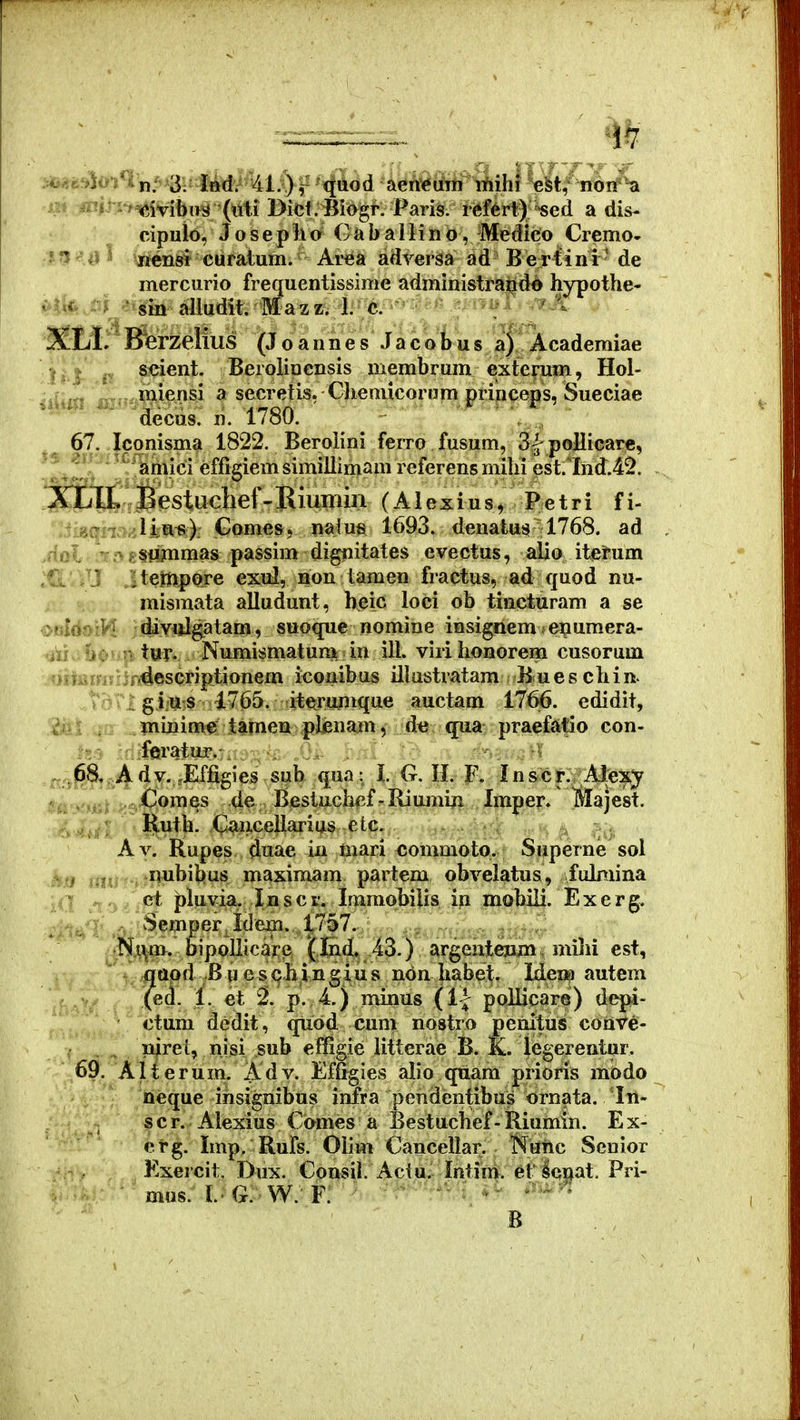 cipulo, J o s e p li o C a b a 11 i n o, Medico Cremo- ?f ^i^J \itcnsi cufatum. Area adrersa ad Beriini ' de mercurio frequentissime administra^do hypothe- ^^^ firate^in alludit. Mazz/1. c. ' A XLl. Bferzelius (J o a n n e s J a c o b u s a). Academiae a f^i^nt. Berolinensis membrum exterum, Hol- jUiSi 133!?='wi^nsi a secretis, ChemicorjJm princeps, Sueciae decus. n. 1780. . 67. Iconisma 1822. Beroiini ferro fusum, Sl-poHicarc, ,1 . ■ ^^;^mici effigiemsimillimam referensmihi est.liid.42. 3QDl£;i Bestuclief- Kiumin (A1 e x i u s, P e t r i f i- iigqm/Jiut?): Gomes, nato 1693. denatus 1768. ad iol T.ng§ummas passim digtiitates evectus, alio itetum Cs. i-J itetnpore exul, non tamen fractus, ad quod nu- . ^ ; V mismata alludunt, beic loci ob tincturam a se <i>»fd»iVI Kdivulgatam, suoque nomine insignem enumera- i : r tur. Numismatum in ill. virihonorem cusorum ^ii.a . :jr4escriptionem iconibus illustratam Bues cliin- .tdrigius 1765. iterujiique auctam 1766. edidit, ... ininime i^meu ^pjjenam, d« qua praefsilio con- ;d:fBratur.^:j--^i: jh- ; ^ .Effigies siih qua: l II. F. In&^cf^i^^AJte^ . . , : Comes de Bestuchr.f-Riujuin Imper. Majest. Hntb. Cxiriceilarius etc. Av. Rupes duae iu mari commoto. Superne sol .^'i ,^ub^&s maximam partem obvelatus, fulniina >^ . et pluvia. Inscr. Imraobilis in mobili. Exerg. Semper Idem. 17 , , . . **S.^m. bipollicarj3 (Jnd, AZ.) SiT^eniejimi niihi est, qttpd Bnescliingius ndn habet. Hew autem (ed. 1. et p. 4) minus (1| pollicare) depi- ctum dedit, quod cum nostro penituS conVe- _ niret, nisi sub effigie litterae B. K. legerentur. 69. Alterum. Adv. Effigies alio quara prioris modo neque insignibus infra pendentibus ornata. In- scr. Alexius Comes a Bestuchef-Riumin. Ex- erg. Imp. Rufs. Olim Cancellar. Nailc Senior Exercit. Dux. Consil. Aciu. Intim. et lcQat. Pri- ■ mus. I.-G. W.-F. ■ • ■ ' ■ ' B .