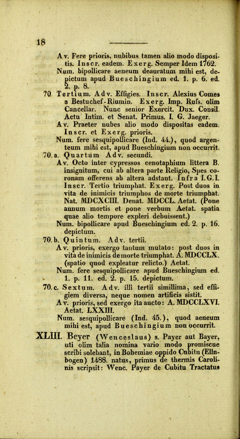 A V. Fere prioris, nubibus tamen alio modo disposi- tis. Inscr. eadem. Exerg. Semper Idem 1762. Num. bipollicare aeneum deauratum mihi est, de- pictum apud Bueschingium ed. 1. p. 6. ed. 2. p. 8. 70. Tertium. Adv. Effigies. Inscr. Alexius Comes a Bestuchef-Riumin. Exerg. Imp. Rufs. oUm Cancellar. Nunc senior Exercit. Dux. Consilc Actu Intim. et Senat. Primus. I. G, Jaeger. Av. Praeter nubes alio modo dispositas eadem. Inscr. et Exerg. prioris, Num. fere sesqiiipollicare (Ind. 44.), quod argen- teum mibi est, apud Bueschingium non occumt. 70. a, Quartum Adv. secundi. Av. Octo inter cypressos cenotaphium littera B. insignitum, cui ab altera parte Keligio, Spes co- ronam offerens ab altera adstant. Infra I.G.L Inscr. Tertio triumphat. Exerg. Post duos in vita de inimicis triumphos de morte triumphat. Nat. MDCXCin. Denat. MDCCL, Aetat. (Pone annum mortis et pone verbum Aetat. spatia quae alio tempore expleri debuissent.) Num. bipollicare apud Bueschingium ed. 2. p. 16. depictum. 70.b. Quintura. Adv. tertii. Av. prioris, exergo taiitum mutato: post duos in vita de inimicis demorte triumphat. A. MDCCLX. (spatio quod expleatur relicto.) Aetat, Num. fere sesquipollicare apud Bueschingium ed. 1. p. 11. ed. 2. p. 15, depictum. 70.C Sextum. Adv. illi tertii simillima, sed effi- giem diversa, neque nomen artificis sistit. Av. prioris, sed exergo itaaucto: A. MDCCLXVI. Aetat, LXXm. Num. sesquipoUicare (Ind. 45.), quod aeneum mihi est, apud Bueschingium non occurrit. XLIIL Beyer (Wenceslaua) s. Payer aut Bayer, uti olim talia nomina vario modo promiscue scribi solebant, in Bohemiae oppido Cubitu (Elln- bogen) 1488. natus, primus de thermis Caroii- nis scripsit: Wenc. Payer de Cubitu Tractatus