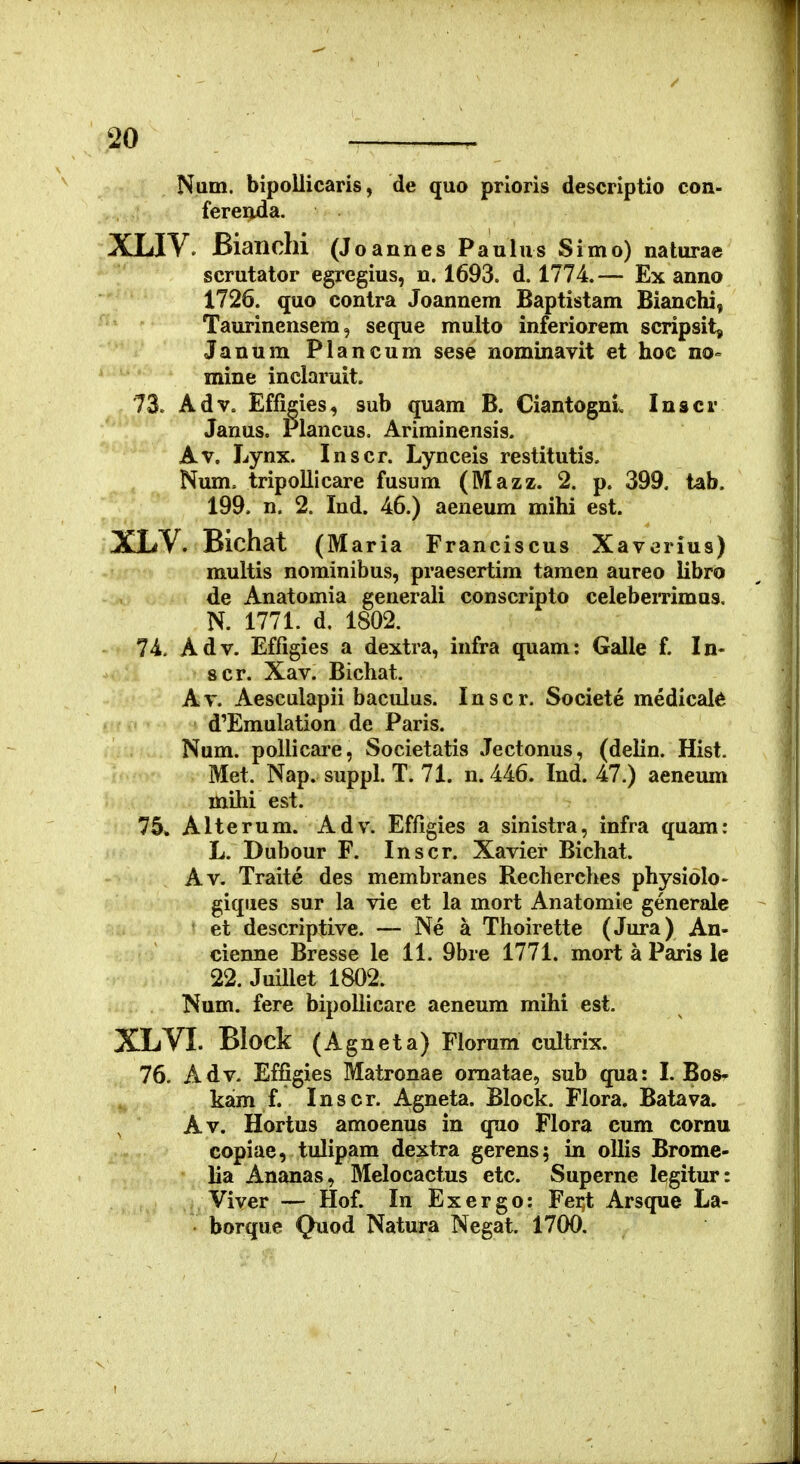 Num. bipollicaris, de quo prioris descriptio con- fereiida. XLIV, Bianchi (J oannes Paulus Simo) naturae scrutator egregius, n. 1693. d. 1774.— Ex anno 1726. quo contra Joannem Baptistam Bianchi, Taurinensem, seque multo inferiorem scripsit, Janum Plancum sese nomlnavit et hoc no= mine inclaruit. 73. Adv= Effigies, sub quam B. Ciantogni^ Inscr Janus. Plancus. Ariminensis. Av. Lynx. Inscr. Lynceis restitutis, Num. tripolllcare fusum (Mazz. 2. p. 399. tab. 199. n. 2. Ind. 46.) aeneum mihi est. XLV. Bichat (Maria Franciscus Xavorius) multis norainibus, praesertim taraen aureo iibro de Anatomia generali conscripto celeberrimus, N. 1771. d. 1802. 74. Adv. Effigies a dextra, infra quam: Galle f. In- 8cr. Xav. Bichat. Av. Aesculapii baculus. Inscr. Societe medical^ d'Emulation de Paris. Num. pollicai*e, Societatis Jectonus, (delin. Hist. Met. Nap. suppl. T. 71. n. 446. Ind. 47.) aeneum mihi est. 75» Alterum. Adv. Effigies a sinistra, infra quam: L. Dubour F. Inscr. Xavier Bichat. Av. Traite des membranes Recherches physiolo- giques sur la vie et la mort Anatomie generale et descriptive. — Ne a Thoirette (Jura) An- cienne Bresse le 11. 9bre 1771. mort a Paris le 22. Juillet 1802. Num. fere bipollicare aeneum mihi est. XLVI. Block (Agneta) Florum cultrix. 76. Adv. Effigies Matronae omatae, sub qua: I. Bos* kam f. Inscr. Agneta. Block. Flora. Batava. Av. Hortus amoenus in quo Flora cum cornu copiae, tulipam dextra gerens; in ollis Brome- lia Ananas, Melocactus etc. Superne legitur: Viver — Hof. In Exergo: Fei;t Arsque La- borque Quod Natura Negat. 1700.