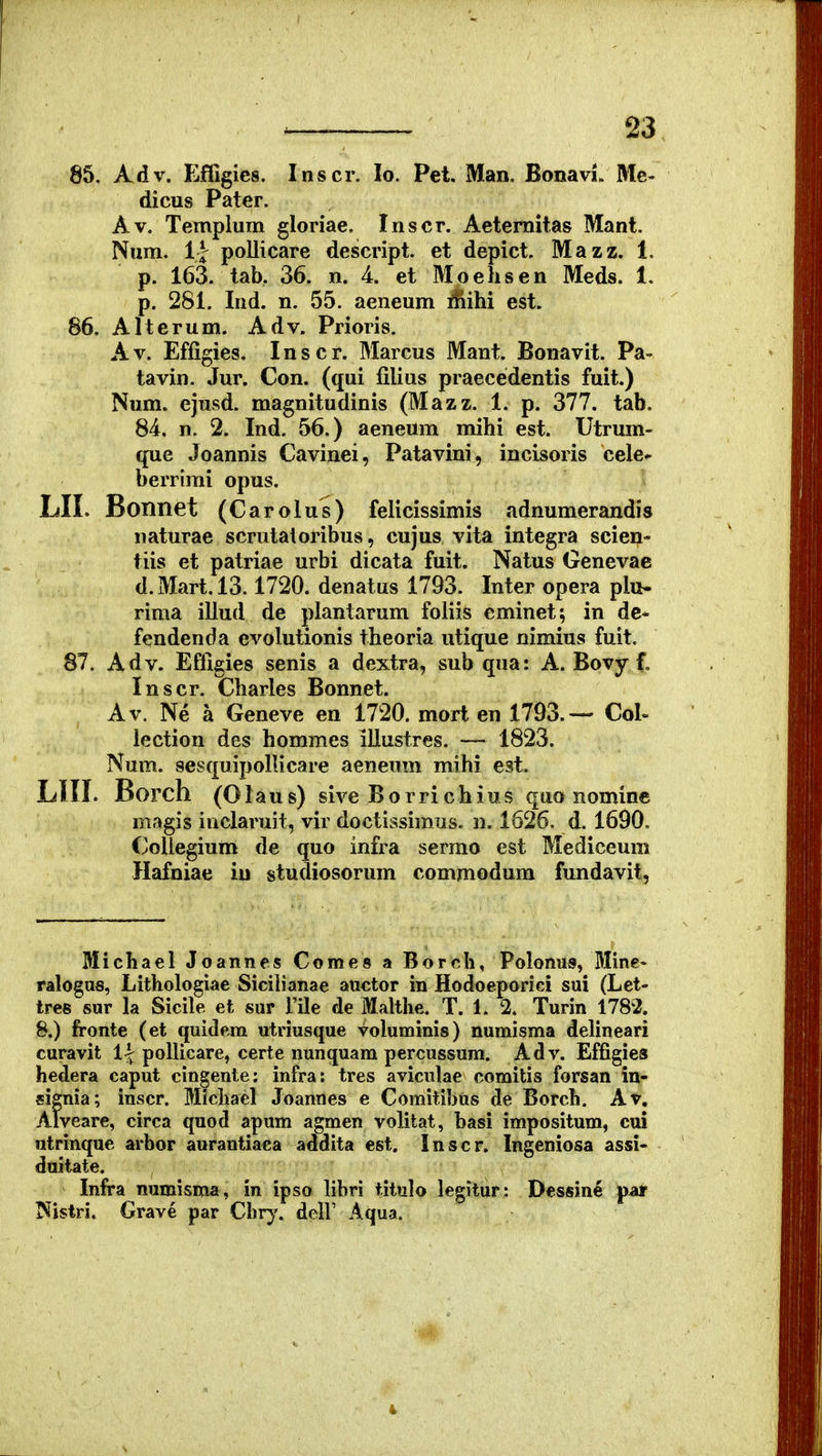 85. Adv. Effigies. Inscr. lo. Pet. Man. Bonavi. Me- dicus Pater. Av. Templura gloriae. Inscr. Aeternitas Mant. Num. il pollicare descript. et depict. Mazz. 1. p. 163. tab. 36. n. 4. et Moehsen Meds. 1. p. 281. Ind. n. 55. aeneum iSihi est. 86. Alterum. Adv. Prioris. Av. Effigies. Inscr. Marcus Mant. Bonavit. Pa- tavin. Jur. Con. (qui filius praecedentis fuit.) Num. ejusd. magnitudinis (Mazz. 1. p. 377. tab. 84. n. 2. Ind. 56.) aeneum mihi est. Utrum- que Joannis Cavinei, Patavini, incisoris cele^ berrimi opus. LII. Bonnet (Carolus) felicissimis .idnumerandis naturae scrutatoribus, cujus vita integra scien- tiis et patriae urbi dicata fuit. Natus Genevae d.Mart.l3.1720. denatus 1793. Inter opera plu- rima illud de planlarum foliis cminet; in dc- fendenda evolutionis theoria utique nimius fuit. 87. Adv. Effigies senis a dextra, sub qua: A. Bovy f, Inscr. Charles Bonnet. Av. Ne a Geneve en 1720. mort en 1793.— Col- lection des hommes illustres. — 1823. Num. sesquipoIUcare aeneum mihi est. LIII. Borch (Olaus) sive Borrichius quo nominc magis inclaruit, vir doctissimus. n. 1626. d. 1690, Coliegium de quo infra serrao est Mediceum Hafniae iu studiosorum commodum fundavit. Illichael Joannes Comes a Borch, Polonus, Bline- ralogus, Lithologiae Siciiianae auctor in Hodoeporici sui (Let- tres sur la Sicile et sur Tile de Malthe. T. 1. 2. Turin 1782. 8.) fronte (et quidera utriusque voluminis) numisma delineari curavit l^ poUicare, certe nunquara percussum. Adv. Effigies hedera caput cingente: infra: tres aviculae comitis forsan in- signia; inscr. Michael Joannes e Comitihus de Borch. Av. Alveare, circa quod apum agmen volitat, basi impositum, cui utrinque arbor aurautiaca addita est. Inscr. Ingeniosa assi- duitate. Infra numisma, in ipso hbri titulo legitur: Dessine par jNistri. Grave par Chr^'. delV Aqua.