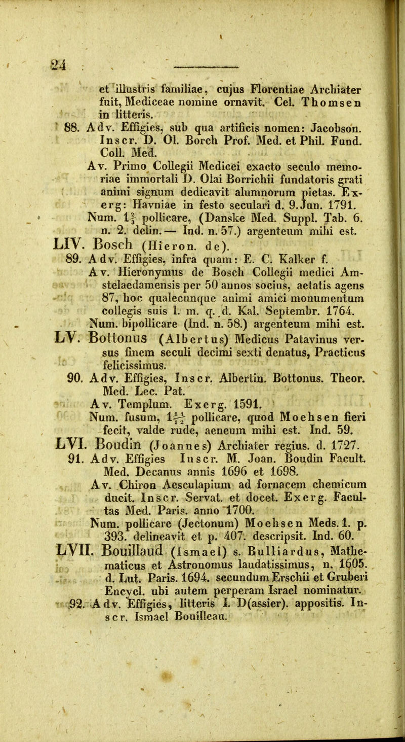 m : . ■ ' _ et iilustris familiae, cujus Florentiae Arcliiater fuit, Mediceae nomine ornavit. Cel. Thomsen in litteris. 88. Adv. Effigies, sub qua artificis nomen: Jacobson. Inscr. D. 01. Borch Prof. Med. et Phil. Fund. Coil. Med. Av. Primo Collegii Medicei exacto seculo memo- riae immortali D. Olai Borrichii fundatoris grati animi signum dedicavit alumnorum pietas. Ex- erg: Havniae in festo seculari d. 9.Jan. 1791. Num. 1| poliicare, (Danske Med. Suppl. Tab. 6. n. 2. delin. — Ind. n. 57.) argenteum mihi est. LIV. Bosch (Hieron. de). 89. Adv. Effigies, infra quam: E. C. Kalker f. A V. Hieronymus de Bosch Collegii medici Am- stelaedamensis per 50 aunos socius, aetatis agens 87, hoc qualecunque animi amici monumentum coilegis suis 1. m. q. ,d. Kal. Septembr. 1764. Num. bipollicare (Ind. n. 58.) argenteum mihi est. LV. BottOllUS (Albertus) Medicus Patavinus ver- sus finem seculi decimi sexti denatus, Practicus felicissimus. 90. Adv. Effigies, Inscr. Albertin. Bottonus. Theor. Med. Lec. Pat. Av. Templum. Exerg. 1591. Num. fusum, IfJ pollicare, quod Moehsen fieri fecit, valde rude, aeneum mihi est. Ind. 59. LVL Boudin (Joannes) Archiater regius. d. 1727. 91. Adv. Effigies Inscr. M. Joan. Boudin Facult Med. Decanus annis 1696 et 1698. Av. Cliiron Aesculapium ad fornacem chemicum ducit. Inscr. Servat. et docet. Exerg. Facul- tas Med. Paris. anno 1700. Num. pollicare (Jectonum) Moehsen Meds. 1. p. 393. delineavit et p. 407. descripsit. Ind. 60. LVIL Bouillaud (Ismael) s. Bulli ardus, Mathe- j- maticus et Astronomus laudatissimus, n. 1605. d. Lut. Paris. 1694. secundum Erschii et Gruberi Encycl. ubi autem perperam Israel nominatur. ^fiq92. Adv. Effigies, litteris I. D(assier). appositis. In- scr. Ismael Bouiileau.