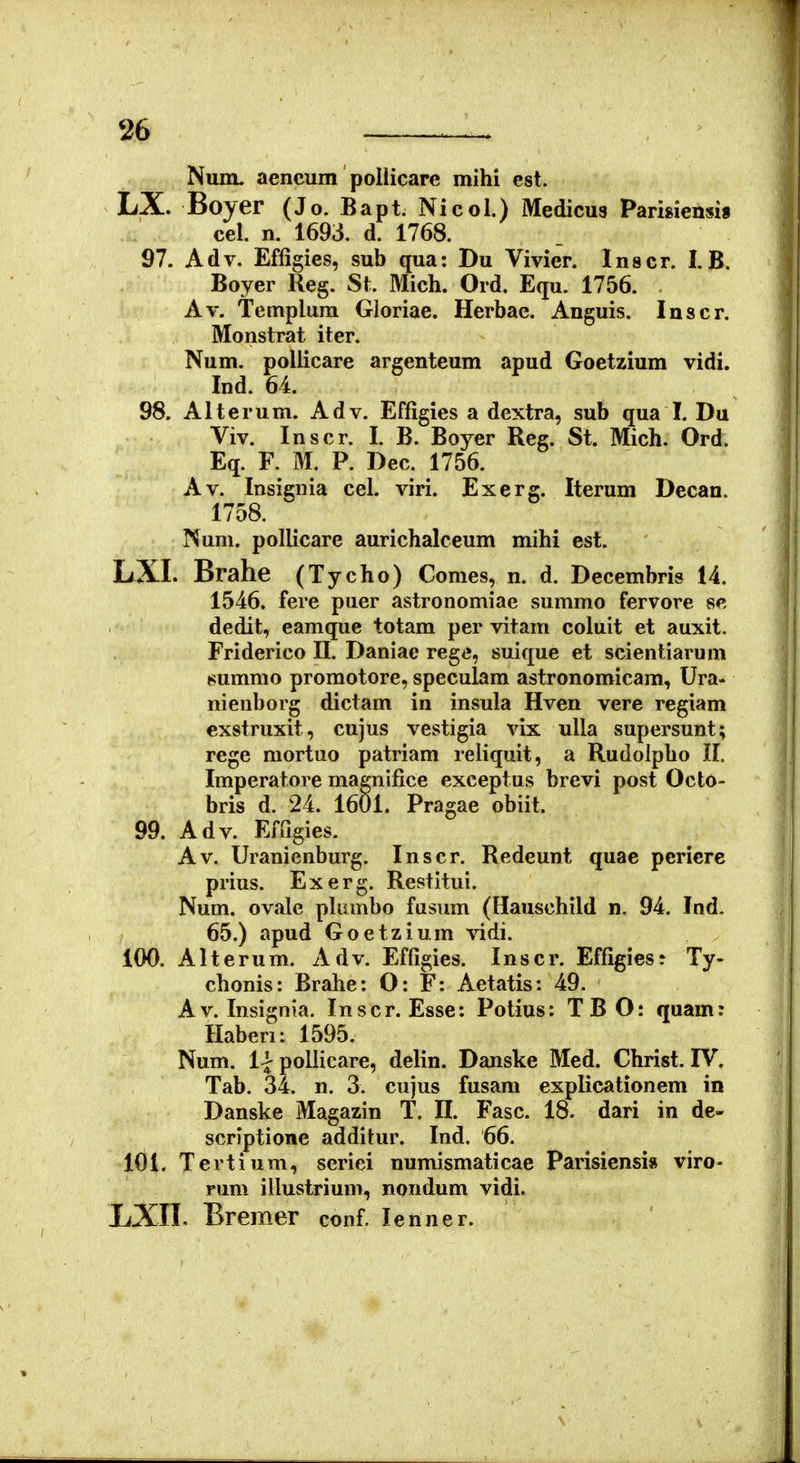 Num. aencum pollicare mihi est. LX. Boyer (Jo. Bapt. Nicol.) Medicus Pamieusi» cel. n. 1693. d. 1768. 97. Adv. Effigies, sub qua: Du Vivier. Inscr. I. B. Boyer Reg. St. Mich. Ord. Equ. 1756. Av. Templura Gloriae. Herbae. Anguis. Inscr. Monstrat iter. Num. poliicare argenteum apud Goetzium vidi. Ind. 64. 98. Alterum. Adv. Effigies a dextra, sub qua I. Du Viv. Inscr. I. B. Boyer Reg. St. Mich. Ord. Eq. F. M. P. Dec. 1756. Av. Insignia cel. viri. Exerg. Iterum Decan. 1758. Num. pollicare aurichalceum mihi est. LXI. Brahe (Tycho) Comes, n. d. Decembris 14. 1546. fere puer astronomiae summo fervore se dedit, eamque totam per vitam coluit et auxit. Friderico II. Daniae rege, suique et scientiarum 8ummo promotore, speculam astronomicam, Ura- nienborg dictam in insula Hven vere regiam exstruxit, cujus vestigia vix ulla supersunt; rege mortuo patriam reliquit, a Rudolpho II. Imperatore magnifice exceptus brevi post Octo- bris d. 24. 1601. Pragae obiit. 99. Adv. Effigies. Av. Uranienburg. Inscr. Redeunt quae pcriere prius. Exerg. Restitui. Num. ovale plianbo fasum (Hauschild n, 94. Ind. 65.) apud Goetzium vidi. 100. Alterum. Adv. Effigies. Inscr. Effigiesr Ty- chonis: Brahe: O: F: Aetatis: 49. Av. Insignia. Inscr. Esse: Potius: TBO: quam: Haberi: 1595. Num. llpollicare, delin. Danske Med. Christ. IV. Tab. 34. n. 3. cujus fusam explicationem in Danske Magazin T. H. Fasc. 18. dari in de- scriptione additur. Ind. 66. 101, Tertium, seriei numismaticae Parisiensi» viro- rum illustrium, nondum vidi. LXII. Bremer conf. lenner.