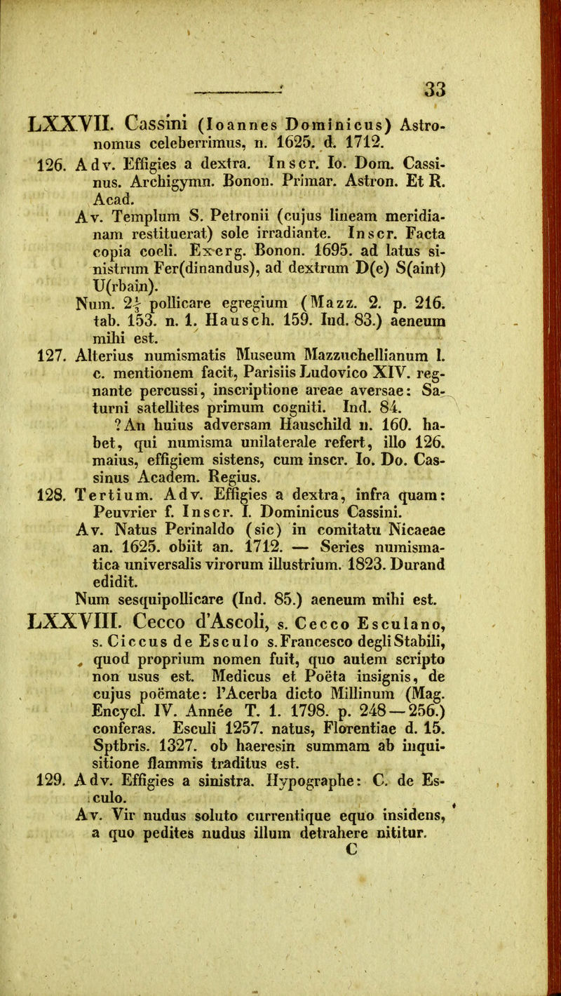 LXXVII. Cassmi (loannes Dominicus) Astro- nomus celeberrimus, n. 1625. d. 1712. 126. Adv. Effigies a dextra. Inscr. lo. Dom. Cassi- nus. Archigymn. Bonon. Primar. Astron. Et R. Acad. Av. Templum S. Petronii (cujus lineam meridia- nam restituerat) sole irradiante. Inscr. Facta copia coeli. Excrg. Bonon. 1695. ad latus si- nistruni Fer(dinandus), ad dextrum D(e) S(aint) U(rbain). Num. 2| pollicare egregium (Mazz. 2. p. 216. tab. 153. n. 1. Hausch. 159. Ind. 83.) aeneum mihi est. 127. Alterius numismatis Museum Mazzuchellianum I. c. mentionem facit, Parisiis Ludovico XIV. reg- nante percussi, inscriptione areae aversae: Sa- turni satellites primum cogniti. Ind. 84. ?An huius adversam Hauschild ii. 160. ha- bet, qui numisma unilaterale refert, illo 126. maius, effigiem sistens, cura inscr. lo. Do. Cas- sinus Academ. Regius. 128. Tertium. Adv. Effigies a dextra, infra quam: Peuvrier f. Inscr. I. Dominicus Cassini. Av. Natus Perinaldo (sic) in comitatu Nicaeae an. 1625. obiit an. 1712. — Series numisma- tica universalis virorum illustrium. 1823. Durand edidit. Num sesquipoUicare (Ind. 85.) aeneum mihi est. LXXVIII. Cecco d'Ascoli, s. Cecco Esculano, s. Ciccus de Esculo s.Francesco degliStabili, ^ quod proprium nomen fuit, quo autem scripto non usus est. Medicus et Poeta insignis, de cujus poemate: TAcerba dicto Millinum (Mag. Encycl. IV. Annee T. 1. 1798. p. 248 — 256.) conferas. Esculi 1257. natus, Florentiae d. 15. Sptbris. 1327. ob haeresin summara ab inqui- sitione flammis traditus est. 129. Adv. Effigies a sinistra. H^/pographe: C. de Es- : culo. ^ Av. Vir nudus soluto currentique equo insidens, a quo pedites nudus iilum detrahere nititar.