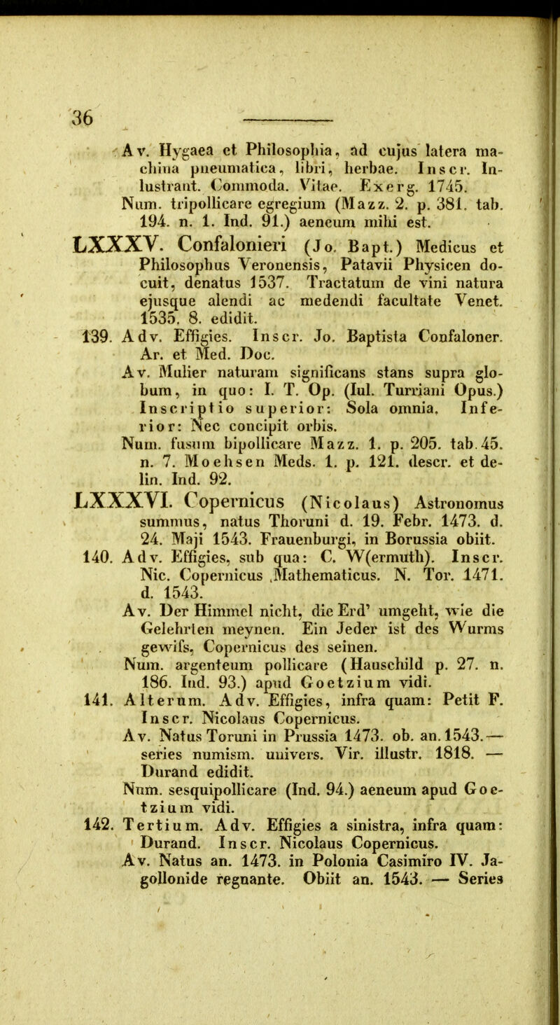 A V. Hygaea et Philosopliia, ad cujus latera ma- cluiia pueumatica, libri, herbae. Inscr. In- lustraat. (^ommocla. Vitae. Exerg. 1745. Num. tripoUicare egregium (Mazz. 2. p. 381, tab. 194. n. 1. Ind. 91.) aeneum mihi est. LXXXV. Confalonieri (Jo. Bapt.) Medicus et Philosophus Veronensis, Patavii Physicen do- cuit, denatus 1537. Tractatum de vini natura ejusque alendi ac medendi facultate Venet. 1535. 8. edidit. 139. Adv. Effigies. Inscr. Jo. Baptista Confaloner. Ar. et Med. Doc. Av. Mulier naturam significans stans supra glo- bum, in quo: I. T. Op. (lul. Turriani Opus.) Inscriptio superior: Sola omnia, Infe- rior: Nec concipit orbis. Num. fiisuni bipoliicare Mazz. 1. p. 205. tab.45. n. 7. Moehsen Meds. 1. p. 121. descr. et de- lin. Ind. 92. LXXXVI. Copernicus (Nicolaus) Astronomus summus, natus Thoruni d. 19. Febr. 1473. d. 24. Maji 1543. Frauenburgi, in Borussia obiit. 140. Adv. f^ffigies, sub qua: C. W(ermuth). Inscr. Nic. Copernicus .Mathematicus. N. Tor. 1471. d. 1543. Av. Der Himmcl nicht, die Erd' umgeht, wle die Gelehrien meynen. Ein Jeder ist des Wurms gevN^ifs, Copernicus des seinen. Num. argenteum pollicare (Hauscliild p. 27. n. 186. Ind. 93.) apnd Goetzium vidi. 141. Alterum. Adv. Effigies, infra quam: Petit F. Inscr. Nicolaus Copernicus. Av. Natus Toruni in Prussia 1473. ob. an.l543.— series numism. univers. Vir. illustr. 1818. — Durand edidit. Nnm. sesquipolh*care (Ind. 94.) aeneum apud Goe- tzium vidi. 142. Tertium. Adv. Effigies a sinistra, infra quara: Durand. Inscr. Nicolaus Copernicus. Av. Natus an. 1473. in Polonia Casimiro IV. Ja- goUonide regoante. Obiit an. 1543. — Series