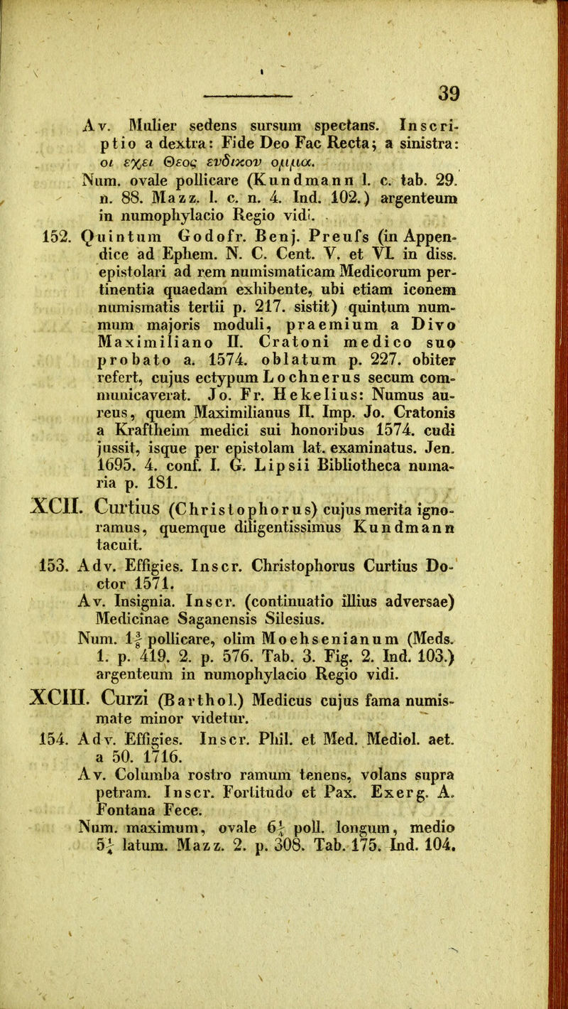 39 Av. Mulier sedens sursum spectans. Inscri- ptio a dextra: Fide Deo Fac Recta; a sinistra: oi £%£i 0£oc Evdtxov Of.lf.ia. Num. ovale pollicare (Kundmann 1. c. tab. 29. n. 88. Mazz. 1. c. n. 4. Ind. 102.) argenteum in numophylacio Regio vidi. 152. Quintum Godofr. Benj. Preufs (in Appen- dice ad Ephem. N. C. Cent. V. et VL in diss. epistolari ad rem numismaticam Medieorum per- tinentia quaedam exhibente, ubi etiam iconem numismatis tertii p. 217. sistit) quintum num- mum majoris moduli, praemium a Divo Maximiliano 11. Cratoni medico suo probato a. 1574. oblatum p. 227. obiter refert, cujus ectypum L o chnerus secum com- municaverat. Jo. Fr. Hekelius: Numus au- reus, quem Maximilianus II. Imp. Jo. Cratonis a Kraftheim medici sui honoribus 1574. cudi jussit, isque per epistolam lat. examinatus. Jen. 1695. 4. conf. I. G. Lipsii Bibliotheca numa- ria p. 181. XCII. Curtius (C h r i s t o p h o r u s) cujus merita igno- ramus, quemque diligentissimus Kundmann tacuit. 153. Adv. Effigies. Inscr. Christophorus Curtius Do- ctor 1571. Av. Insignia. Inscr, (continuatio illius adversae) Medicinae Saganensis Siiesius. Num. 1| poUicare, olim Moehsenianum (Meds. 1. p. 419. 2. p. 576. Tab. 3. Fig. 2. Ind. 103.) argenteum in numophylacio Regio vidi. XCin. Curzi (Barthol.) Medicus cujus fama numis- mate minor videtur. 154. Adv. Effigies. Inscr. Phil. et Med. Mediol. aet a 50. 1716. Av. Columba rostro ramum tenens, volans supra petram. Inscr. Fortitudo et Pax. Exerg. A« Fontana Fece. Num. maximum, ovale 6| poll. longum, medio 5^ latum. Mazz. 2. p. 308. Tab. 175. Ind. 104.