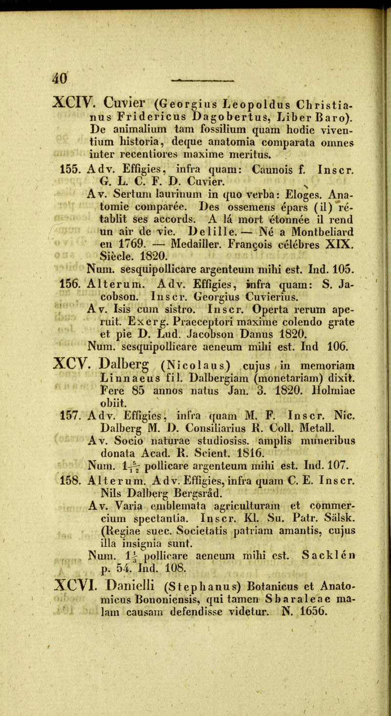 XCIV. Cuvier (Georg ius Leopoldus Christia- nus Fridericus Dagobertus, LiberBaro). De animalium tam fossilium quam hodic vivcn- tium historia, deque anatomia comparata onmes inter recentiores maxime meritus. 155. Adv. Effigies, infra quara: Caunois f. Inscr. G. L. C. F. D. Cuvier. Av. Sertum laurinum in quo verba: Eloges. Ana- tomie comparee. Des ossemens epars (il) re- tabiit ses accords. A la mort etonnee il rend un air de vie. Delille.— Ne a Montbeliard en 1769. — Medailler. Frangois celebres XIX. Siecle. 1820. Nuni. sesquipoliicare argenteum mihi est. Ind. 105. 156. Alterum. Adv. Effigies, infra quam: S. Ja- cobson. Inscr. Georgius Cuvierius. A V. Isis cum sistro. I n s c r. Operta rerum ape- ruit. Exerg. Pracceptori maxime colendo grate et pie D. Lud. Jacobson Danus 1820. Num. scsquipollicare aeneura milii est. Ind 106. XCV. Dalberg (Nicolaus) cujus m memonam Linnaeus fil. Dalbergiam (monetariam) dixit. Fere 85 annos natus Jan. 3. 1820. Holmiae obiit. 157. Adv. Effigies, infra quam M. F. Inscr. Nic. Dalberg M. D. Consiiiarius R. CoU. Metall. Av. Socio naturae studiosiss. amplis muneribus donata Acad. R. Scient. 1816. Num. l^ poilicare argenteum mihi est. lud. 107. 158. Alterum. Adv. Efligies, infra quam C. E. Inscr. Nils Dalberg Bergsrad. Av. Varia emblemata agriculturam et commer- cium spectantia. Inscr. KI. Su. Patr. Salsk. (Regiae suec. Societatis patriam amantis, cujus illa insignia sunt. Num. 1| pollicare aeneura mihi cst. Sacklcn p. 54. Ind. 108. XCVI. Danielli (Stephanus) Botanicus et Anato- micus Bononiensis, qui tamen Sbaraleae ma- lam causam defendisse videtur. N. 1656.