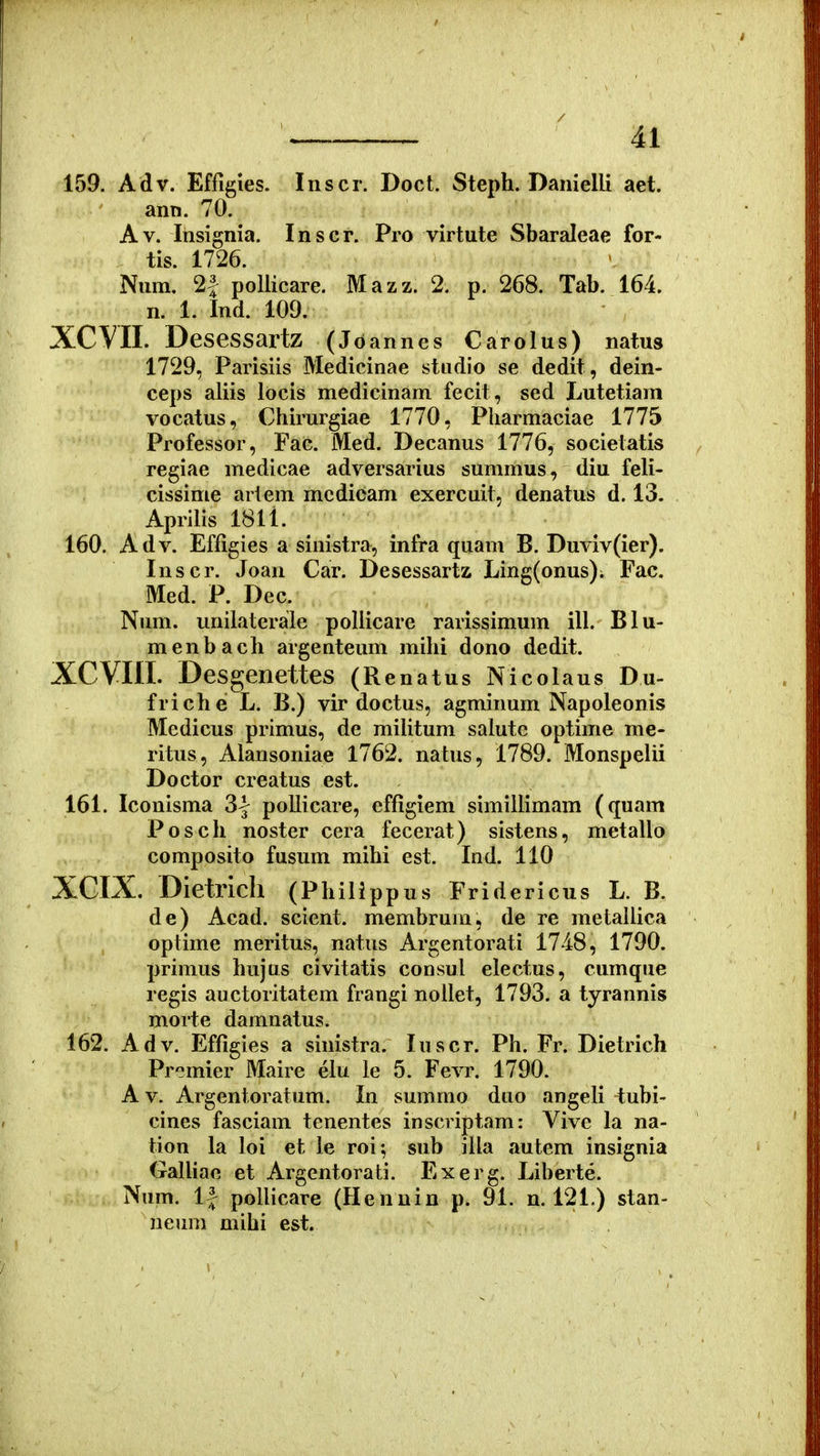 159. Adv. Effigies. Inscr. Doct. Steph. Danielli aet. ann. 70. Av. Insignia. Inscr. Pro virtute Sbaraleae for- tis. 1726. Num. 2| poliicare. Mazz. 2. p. 268. Tab. 164. n. 1. Ind. 109. XCVII. Desessartz (Jo annes Carolus) natus 1729, Parisiis Medicinae stndio se dedit, dein- ceps aliis locis medicinam fecit, sed Lutetiam vocatus, Chirurgiae 1770, Pharmaciae 1775 Professor, Fac. Med. Decanus 1776, societatis regiae medicae adversarius summus, diu feli- cissime arlem mcdicam exercuit, denatus d. 13. Aprilis 1811. 160. Adv. Effigies a sinistra, infra quam B. Duviv(ier). Inscr. Joan Car. Desessartz Ling(onus); Fac. Med. P. Dec. Num. unilaterale pollicare rarissimum ill. Blu- menbach argenteum mihi dono dedit. XCVni. Desgenettes (Renatus Nicolaus Du- friche L. B.) vir doctus, agminum Napoleonis Medicus primus, de militum salute optime me- ritus, Alansoniae 1762. natus, 1789. Monspelii Doctor creatus est. 161. Iconisma 3| pollicare, effigiem simillimam (quam Posch noster cera fecerat) sistens, metallo composito fusum mihi est. Ind. 110 XCIX. Dietrich (Phili ppus Fridericus L. B. de) Acad. scient. membrum, de re metaliica optime meritus, natus Argentorati 1748, 1790. primus hujus civitatis consul electus, cumque regis auctoritatem frangi nollet, 1793. a tyrannis morte damnatus. 162. Adv. Effigies a sinistra. luscr. Ph. Fr. Dietrich Prcmier Maire elu le 5. Fevr. 1790. A V. Argentoratum. In summo duo angeli tubi- cines fasciam tenentes inscriptam: Vive la na- tion la loi et le roi; sub illa autem insignia GalUae et Argentorati. Exerg. Liberte. Num. 1| poUicare (Hennin p. 91. n. 121.) stan- neum mihi est.