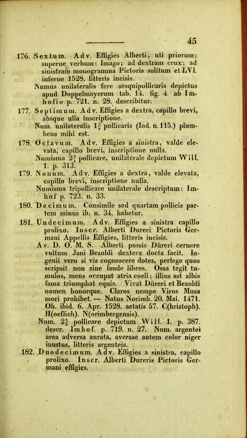 176. Sextum. Adv. Effigies Alberti, uti priorum; superne verbimi: Imago; ad dextram crux: ad sinistram monogramma Pictoris solitum et LYi. inferue 1528. litteris incisis. Numus unilateralis fere sesqnipoUicaris depictus apud Doppelmayerum tab. 14. fig. 4 ab Im- hofio p. 721. n, 28. describitur. 177. Septimum. Adv. Effigies a dextra, capilio brevi, absque uUa inscriptione. Num. unilateralis 1| pollicaris (Ind, n. 115.) plum- beus milii est. 178. Octavum. Adv. Effigies a sinistra, valde ele- vata, capillo brevi, inscriptione nulla. Numisma 2| pollicare, unilatcrale depictum Will, 1. p. 313. 179. Nonum. Adv. Effigies a dextra, valde elevata, capillo brevi, inscriptione nulla. Numisma tripollicare unilaterale descriptum: Im- hof p. 723. n. 33. 180. Decimum. Consimile sed quartam poUicis par- tem minus ib. n. 34. habetur. 181. Undecimum. Adv. Effigies a sinistra capiUo proHxo. Inscr. Alberti Dureri Pictoris Ger- mani AppeUis Effigies, litteris incisis. Av. D. O. M. S. Alberti possis Diireri cernere ^Tiltum Jani Bezoidi dextera docta facit. In- genii vero si vis cognoscere dotes, perlege quos scripsit non sine laude libros. Ossa tegit tu- mulos, mens occupat atria coeli; iUius ast albis fama triumphat equis. Vivat Diireri et Bezoldi iiomen honorque. Claros nempe Viros Musa mori prohibet. — Natus Norimb. 20. Mai. 1471. Ob. ibid. 6. Apr. 1528. aetatis 57. C(hristoph). H(oeflich). N(orimbergensis). Num. 21 poUicare depictum Will. 1. p. 387. descr. Imhof. p. 719. n. 27. Num. argentei area adversa aurata, aversae autem color niger inustus, Utteris argenteis. 182. Duodecimum. Adv. Effigies a sinistra, capillo prolixo. Inscr. Alberti JDureris Pictoris Ger- mani effigies.