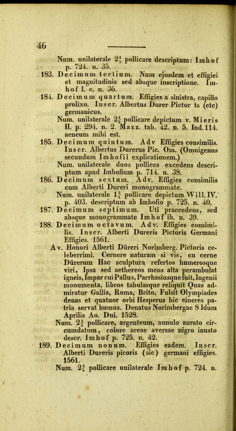 Num, unilateraie 2* pollicare descriptum: Imhof p. 724. n, 35. .183. Decimum tertium. Num ejusdem et ef%iei et maguitudinis sed absfjne inscriptione. Im- hof 1. c. n. 36. 184. D e c i m u m q u a r t u m. Effi^ies a sinistra. capillo prolixo. Inscr. Albertus Durer Pictor ts (etc) germanicus. Num. unilaterale 2| poUicare depictum v. Mieris II. p. 294. n. 2. Mazz. tab. 42. n. 5. Ind.114. aeneum milii est. 185. Decimumquintum. Adv Effigies consimilis. Inscr. Albertus Durerus Pic. Om. (Omnigenus secundum Imhofii explicationem.) Num. unilaterale duos pollices excedens descri- ptum apud Imhofium p. 714. n. 38. 186. Decimum sextum. Adv. Effigies consimilis cum Alberti Dureri monogrammate. Num. unilaterale 1| pollicare depictum Will. IV. p. 403. descriptum ab Imhofio p. 725. n. 40. 187. Decimum septimum. Uti praecedens, sed absque monogrammate Imhof ib. n. 39. 188. Decimum o ctavum. Adv. Effigies consimi- lis. Inscr. Alberti Dureris Pictoris Germani Effigies. 1561. ^ Av. Honori Alberti Diireri Norimberg. Pictoris ce- leberrimi. Cernere naturam si vis, en cerne Diirerum Hac sculptura refertos humerosque viri, Ipsa sed aethereos mens alta perambulat igneis, Impar cui Pallus, Parrhasiusque fuit, Ingenii monumenta, libros tabulasque reliquit Quas ad- miratur Gallia, Roma, Brito, Fulsit Olympiades denas et quatuor orbi Hesperus hic caneres pa- tria servat humus. Denatus Norimbergae 8 Idum ApriUs Ao. Dni. 1528. Num. 2f pollicare, argenteum, annulo aurato cir- cumdatum, colore areae aversae nigro inusto descr. Imhof p. 725. n. 42. 189. Decimum nonum. Effigies eadem. Inscr. Alberti Dureris picoris (sic) germani effigies. 1561. Num. 2| pollicare unilaterale Imhof p. 724. n.