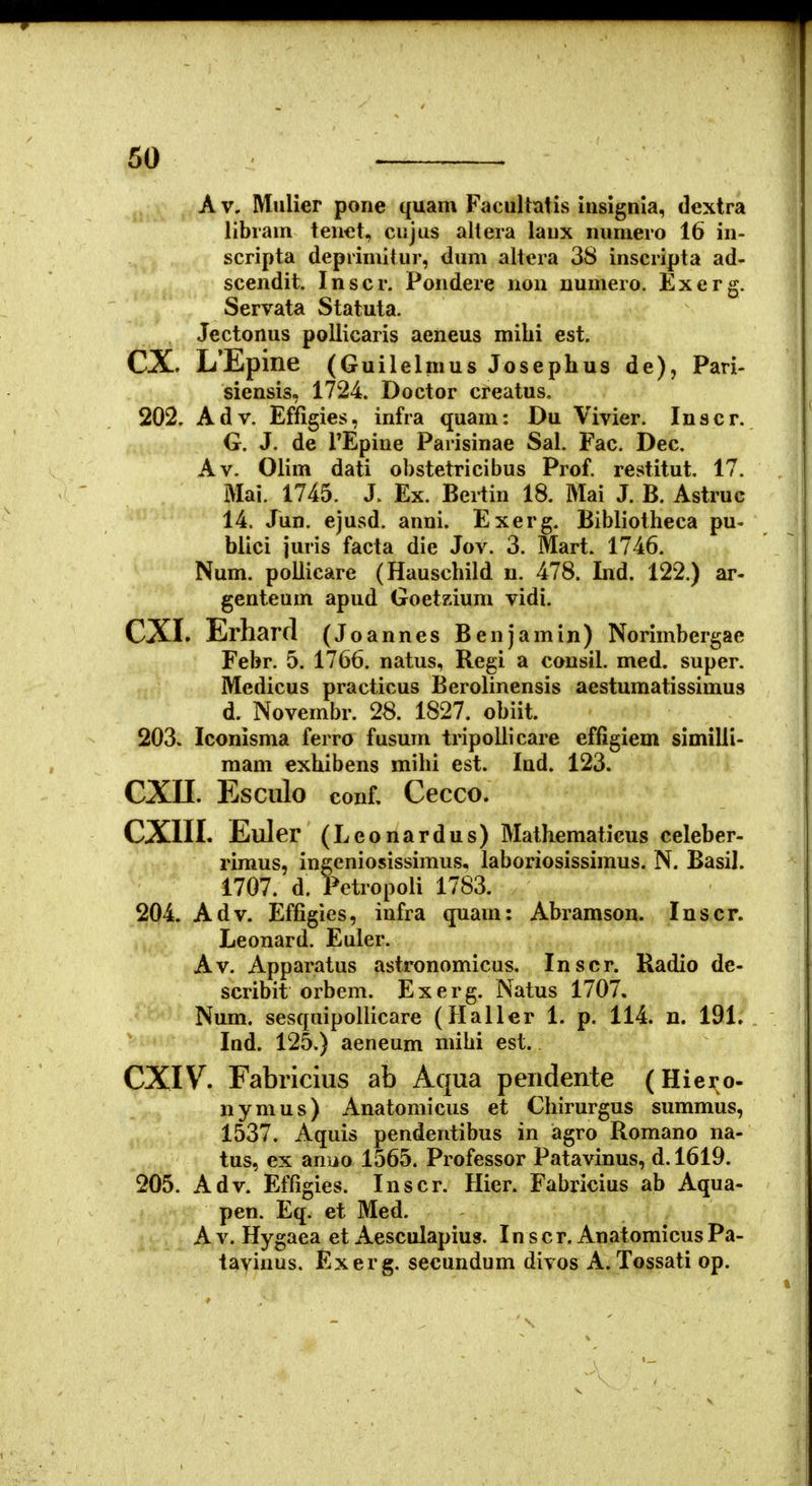 Av. Mulier pone quam Faciiltalis insignia, dextra librain tenet, cujus allera laux numero 16 in- scripta deprimitur, dum altera 3S inscripta ad- scendit. Inscr. Pondere non uumero. Exerg. Servata Statuta. Jectonus pollicaris aeneus milii est. CX, L'Epine (Guilelmus Josephus de), Pari- siensis, 1724. Doctor creatus. 202. Adv. Effigies, infra quam: Du Vivier. Inscr. G. J. de TEpiue Parisinae Sal. Fac. Dec. Av. Olim dati obstetricibus Prof. restitut. 17. Mai. 1745. J. Ex. Bertin 18. Mai J. B. Astruc 14. Jun. ejusd. anni. Exerg. Bibliotheca pu- biici juris facta die Jov. 3. Mart. 1746. Num. poilicare (Hauschild n. 478. Ind. 122.) ar- genteum apud GoetKium vidi. CXI. Erharrl (Jo annes Benjamin) Norimbergae Febr. 5. 1766. natus, Regi a consil. med. super. Medicus practicus Berolinensis aestumatissimus d. Novembr. 28. 1827. obiit. 203. Iconisma ferro fusuin tripollicare effigiem similli- mam exhibens mihi est. Ind. 123. CXn. Esciilo conf, Cecco. CXIII. Euler (Leonardus) Mathematicus celeber- riraus, ingeniosissimus, laboriosissimus. N. Basil. 1707. d. Pctropoli 1783. 204. Adv. Effigies, infra quara: Abramson. Inscr. Leonard. Euler. Av. Apparatus astronomicus. Inscr. Radio de- scribit orbem. Exerg. Natus 1707, Num. sesquipollicare (Haller 1. p. 114. n. 191. Ind. 125.) aeneum mibi est. CXIV. Fabricius ab Aqua pendente (Hiex;©- nymus) Anatomicus et Chirurgus sumraus, 1537. Aquis pendentibus in agro Romano na- tus, ex anuo 1565. Professor Patavinus, d.l619. 205. Adv. Effigies. Inscr. Hier. Fabricius ab Aqua- pen. Eq. et Med. A V. Hygaea et Aesculapius. In scr. AnatomicusPa- tavinus. Exerg. secundum divos A. Tossati op.