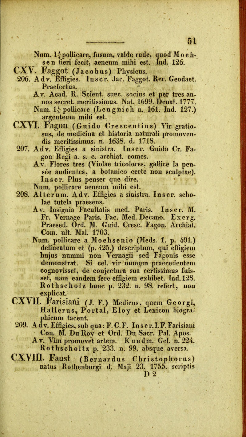 61 Num. llpollicare, fusum, valde rude, quod Moeh- sen fieri fecit, aeneum mihi est. lud. 126. CXV. Faggot (Jacobus) Physicus. 206. Adv. Effigies. Inscr. Jac. Faggot. Rer. Geodaet. Praefectus. Av. Acad. R. Scient. suec. socius et per tres an- nos secret. meritissimus. Nat. 1699. Denat. 1777. Num. 1| pollicare (Lengnich n. 161. Ind. 127.) argcnteum mihi est. CXVI. Fagon (Guido Crescentius) Vir gratio- sus, de medicina et historia naturali promoven- dis nieritissimus. n. 1638. d. 1718. 207. Adv. EfOgies a sinistra. Inscr. Guido Cr. Fa- gon Regi a. s. c. archiat. comes. Av. Flores tres (Violae tricolores, galiice la pen- see audientes, a botanico certe non sculptae). Inscr. Plus penser que dire. ^ Num. pollicare aeneum mihi est. 208. Alterum. Adv. Effigies a sinistra. Inscr. scho- lae tutela praesens. Av. Insignia Facultalis med. Paris. Inscr. M. Fr. Vernage Paris. Fac. Med. Decano. Exerg. Praesed, Ord. M. Guid. Cresc. Fagon. Archiat. Com. ult. Mai. 1703. ' Num. pollicare a Moehsenio (Meds. 1. p. 401.) delineatum et (p. 425.) descriptum, qui effigiem hujus nummi non Vernagii sed Fagonis esse demonstrai;. Si cel. vir numi^m praecedentem cognovisset, de conjectura sua certissimus fuis- set, nam eandem ferc effigiem exhibet. Ind. 128. Rothscholz hunc p. 232. n. 98. refert, nou explicat. CXVII. Farisiani (J. F.) Medicus, quem Georgi, Hallerus, Portal, Eloy et Lexicon biogra- phicum tacent. 209. Adv.Efrigies,subqua:F.C.F. Inscr.LF.Farisiani Con. M. Du Roy et Ord. Du Sacr. Pal. Apos. Av. Vim promovet artem. Kundm. Gel. n. 224. Rothscholtz p. 233. n. 99. absque aversa. CXVIII. Faust (Bernardus Christophorus) natus Rothenburgi d. Maji 23. 1755. scriptis