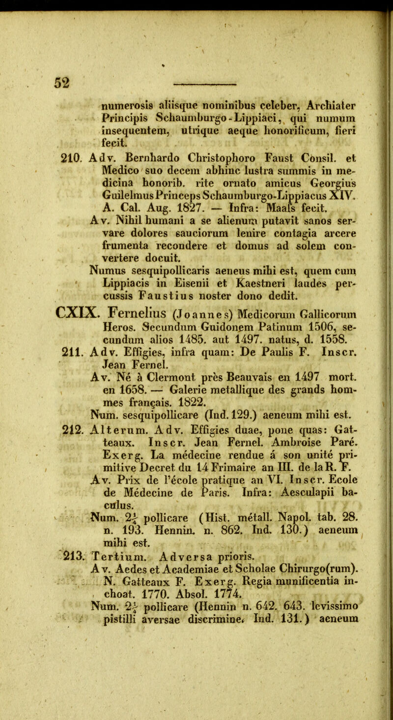 numerosis aliisque nominibus celeber, Arcluater Principis Schaumburgo-Lippiaci, qui numum insequentem, utrique aeque lionorificum, fieri fecit. 210. Adv. Bernhardo Christophoro Faust Consil. et Medico suo decem abhinc lustra summis in me- dicina honorib. rite ornato amicus Georgius Guilehnus Princeps Schaumburgo-Lippiacus XIV. A. Cal. Aug. 1827. — Infra: Maafs fecit. Av. Nihilhumani a se alienum putavit sanos ser- vare dolores sauciorum lenire contagia arcere frumenta recondere et domus ad solem con- vertere docuit. Numus sesquipollicaris aeneus mibi est, quem cum Lippiacis in Eisenii et Kaestneri laudes per- cussis Faustius noster dono dedit. CXIX. Fernelius (Joannes) Medicorum Gallicorum Heros. Secundum Guidonem Patinum 1506, se- cundum alios 1485. aut 1497. natus, d. 1558. 211. Adv. Effigies, infra quam: De PauHs F. Inscr. Jean Fernel. Av. Ne a Clermont pres Beauvais en 1497 mort. en 1658. — Galerie metallique des grands hom- mes fran^ais. 1822. Num. sesquipollicare (Ind. 129.) aeneum mihi est. 212. Alterum. Adv. Effigies duae, pone quas: Gat- teaux. Inscr. Jean Fernel. Ambroise Pare. Exerg. La medecine rendue a son unite pri- mitive Decret du i4Frimaire an III. de laR. F. Av. Prix de Pecole pratique an VI. Inscr. Ecole de Medecine de Paris. Infra: Aesculapii ba- culus. Num, 2| poUicare (Hist. metall. Napol. tab. 28. n. 193. Hennin, n. 862. Ind, 130.) aeneum mihi est. 213. Tertium. Adversa prioris. A V. Aedes et Academiae et Scholae Chirurgo(rum). N. Gatteaux F. Exerg. Regia munificentia in- choat. 1770. Absol. 1774. Num. 2| pollicare (Hennin n. 642. 643. levissimo pistilH aversae discrimine* Ind. 131.) aeneum