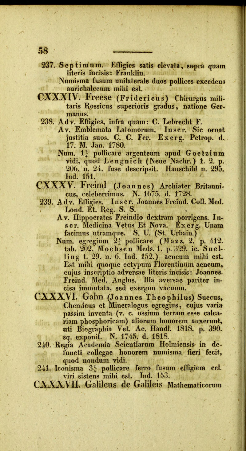 237. Scptimum. Effigies satis elevata, siipra quam ; literis incisis: Franklin. Numisma fusum unilaterale duos pollices exeedens aurichalceum milii est. CXXXIV. Freese (Fridericus) Chirurgus mili- taris Rossicus superioris gradus, natione Ger- manus. 238. Adv. Efflgies, infra quam: C. Lebrecht F. Av. Emblemata Latomorum. Inscr. Sic ornat justitia suos. C. C. Fer. Exerg. Petrop. d. 17. M. Jan. 1780. Num. 1| pollicare argenteum apud Goetzium vidi, quod Lengnich (Neue Nachr.) 1. 2. p. 206. n. 24. fuse descripsit. Hauschild n. 295. Ind. 151. CXXXV. Freind (Joannes) Archiater Britanni- cus, celeberrinms. N. 1675. d. 1728. 239. Adv. Effigies. Inscr. Joannes Freind. Coll. Med. Lond. Et. Reg. S. S. Av. Hippocrates Freindio dextram porrigens. In- 8cr. Medicina Vetus Et Nova. Exerg. Unara facimus utramque. S. U. (St. Urbaiu.) Num. egregium 2| pollicare (Mazz. 2. p. 412. tab. 202. Moehsen Meds. 1. p. 329. ic. Snel- ling t. 29. n. 6. Ind. 152.) acneum mihi est. Est mihi quoque ectyj)um Florentinum aeneum, cujus inscriptio adversae hteris incisis: Joannes. Freind. Med. Anghis. Illa aversae pariter in- cisa immutata. sed exergon vacuum. CXXXVI. Gahn (J oannes Theophilus) Suecus^ Chemicus et Mineralogus egregius, cujus varia passim inventa (v. c. ossium terram esse calca- riam phosphoricam) aliorum honorem auxerunt, uti Biographia Vet. Ac. Handl. 1818. p. 390. sq. exponit. N. 1745. d. 1818. 240. Regia Academia Scientiarum Holmiensis^ in de- functi collegae honorem numisma fieri fecit, quod nondum vidi. 241. Iconisma 3J pollicare ferro fusum effigiem cel viri sistens mihi est. Ind. 153. CXXXVIl. Galileiis de Galileis Mathematicorum