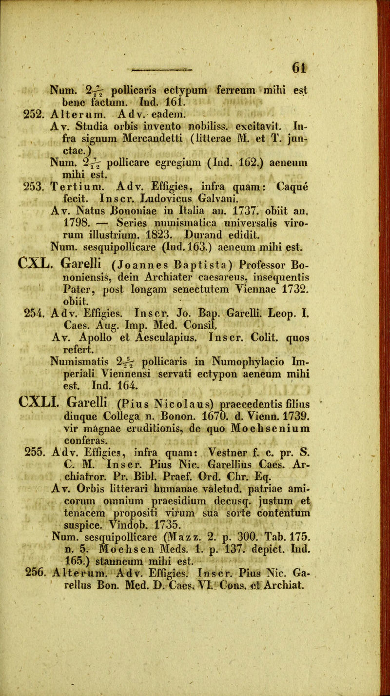 Num. 2^ polUcaris eclypum feneum mihi est bene factum. Ind. 161. 252. Alterum. Adv. eadem. Av. Studia orbis invento nobiliss. excitavit. lu- fra signum Mercandetti (iitterae M. et T. jun- ctae.) Num. 2^ pollicare egregium (Ind. 162.) aeneum mihi est. 253. Tertium. Adv. Effigies, infra quam: Caque fecit. Inscr. Ludovicus Galvani. Av. Natus Bononiae in Italia au. 1737. obiit an. 1798. — Series numismatica universalis viro- rum illustrium. 1823. Durand edidit. Num. sesquipolJicare (Ind. 163.) aeneum mihi est. CXL. Garelli (Joannes Baptista) Professor Bo- noniensis, dein Archiater caesareus, insequentis Pater, post longam senectutem Viennae 1732. obiit. 254. Adv. Effigies. Inscr. Jo. Bap. Garelli. Leop. I. Caes. Aug. Imp. Med. Consil, Av. Apollo et Aesculapius. Inscr. Colit. quos refert. Numismatis 2^ pollicaris in Numophylacio Im- periali Viennensi servati ectypon aeneum mihi est. Ind. 164. CXLI. Garelli (Pius Nicolaus) praecedentis filius diuque CoUega n. Bonon. 1670. d. Vienn. 1739. vir magnae eruditionis, de quo Moehsenium conferas. 255. Adv. Effigics, infra quami Vestner f. c. pr. S. C. M. Inscr. Pius Nic. GareUius Caes. Ar- chiatror. Pr. Bibl. Praef. Ord. Chr. Eq. Av. Orbis litterari humanae valetud. patriae ami- corum omnium praesidium decusq. justum et tenacem propositi virum sua sorte contentum suspice. Vindob. 1735. Num. sesquipollicare (Mazz. 2. p. 300. Tab. 175. n. 5. Moehsen Meds. 1. p. 137. depict. Ind. 165.) stanneum mihi est. 256. Alterum. Adv. Effigies. Ins-cr. Pius Nic. Ga- rellus Bon. Med. B. Caesi VI.^ Cons. el Archiat.