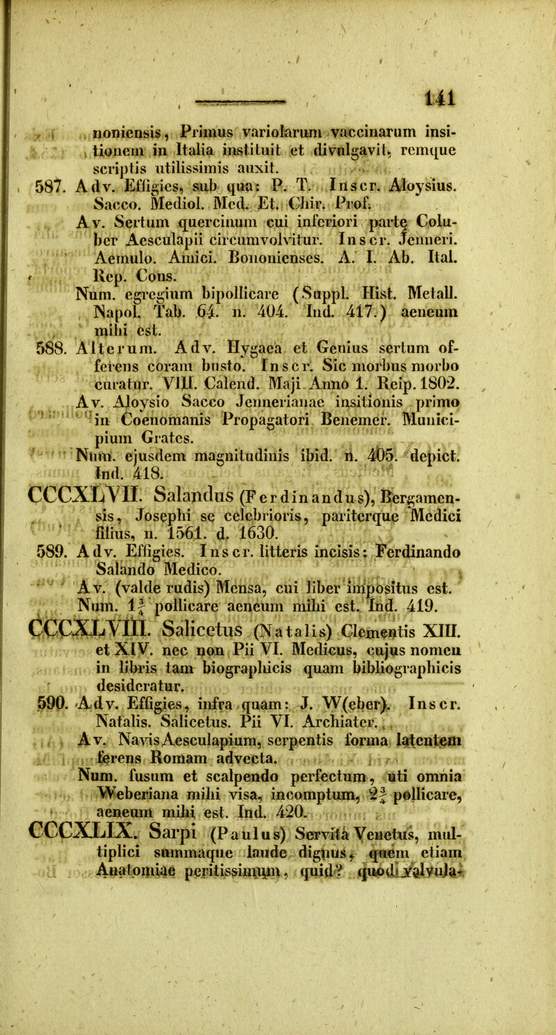 y t . iioniensis, Primus variolaruni vaccinarum insi- , tionem in Italia instituit et divulgavit, remque scriptis utilissimis auxit. 587. Adv. Efligies, sub qua: P. T. Inscr. iyoysius. Sacco. Mediol. Med. Et. Chir. Prof; Av. Sertum quercinum cui inferiori parte Colu- ber Aesculapli circunivolvitur. Inscr. icimeri. Aemulo. Amici. Boiionienses. A. I. Ab. Ital. Rep. Cons. Num. egregium bipollicare (Sappl. Hist. Metall. INapol. Tab. 6-i n. 404. Ind. 417.) aeneum mihi est. 588. Alterum. Adv. Hygaea et Genius sertum of- feiens coram busto. Inscr. Sic morbus morbo curatur. VIU. Calend. Maji Anno 1. Reip. 1802. Av. Aloysio Sacco Jennerianae insitionis primo '''^Hn Coenomanis Propagatori Benemer. Munici- pium Grates. ' Num. ejusdem magnitudinis ibid. li. ^^&5i depict. Ind. 418. CCCXrMl Salandiis(Fer d i n a n d u s), Bergamen- ; V 'sis, Josepbi se celcbrioris, pariterque Medici ' - ^ ' tdius, n. 1561. d. 1630. 589. A d V. Effigies. I n s c r. litteris incisis: Ferdinando Salando Medico. ' ' Av. (valde rudis) Mensa, cni ]iber impositus est. Num. 1| pollicare aeneum mibi est. Ind. 419. CCCXJjVHl. Salicetus (N atalis) Clementis XIII. et XIV. nec non Pii VI. Medicus, cujus nomcn in libris tam: biograpliicis quam bibliogiaphicis r , desidcratur. §90.'A.dv. Effigies, infra quam: J. W(eber). Inscr. NataHs. Salicetus. Pii VI. Archiatcr.,. , Av. NavisAesculapium, scrpcntis Ibrma I^cntem ferens Romam advecta. Num. fusura et scalpendo perfectum , uti omnia Weberiana mihi visa, incomptum, 2J pellicare, aeneum mihi est. Ind. 420. CCCXLIX. oarpi (Paulus) Servita Veuetus, mul- tiplici sttmmaque iaude digpus^ qiiem etiam Analonii4e pcfitis^iinii^n, quid'!^ <|««pdij'aIyttM'^