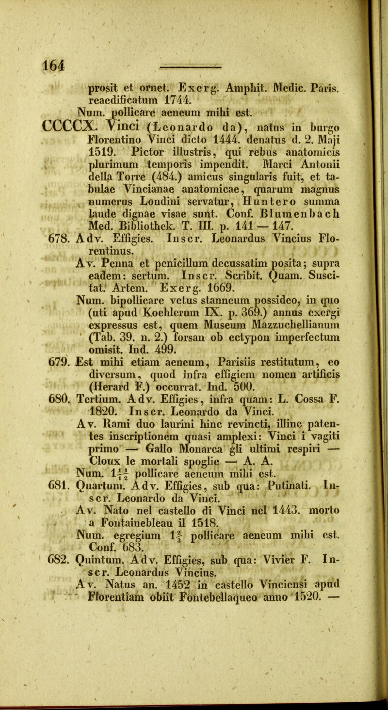 prosit et ornet. Excrg. Ampliit. Mcdic. Paris. reaedificatum 1744. Num. poUicarc aeneum mihi est. CCCCX. Yinci (Leonardo da), natus in buigo Florentino Vinci dicto 1444. denatus d. 2. Maji 1519. Pictor illustris, qui rebus anatomicis plurimum temporis impendit. Marci Antonii della Torre (484.) amicus singularis fuit, et ta- bulae Vincianae anatomicae, quarum magnus numerus Londini servatur, Huntero summa laude dignae visae sunt. Conf. Blumenbach Med. Bibliothek. T. IIL p. 141 — 147. 678. Adv. Effigies. Inscr. Leonardus Vincius Flo- rentinus. Av. Penna et penicillum decussatim posita; supra eadem: sertum. Inscr. Scribit. Quam. Susci- tat. Artem. Exerg. 1669. Num. bipoliicare vetus stanneum possideo, in quo (uti apud Koehlerum IX. p. 369.) annus exefgi expressus est, quem Museum Mazzuchellianum (Tab. 39. n. 2.) forsan ob ectypon imperfectum omisit. Ind. 499. 679. Est mihi etiam aeneum, Parisiis restitutum, co diversum, quod infra effigiem nomen artificis (Herard F.) occurrat. Ind. 500. 680. Tcrtium. Adv. Effigies, infra quam: L. Cossa F. 1820. Inscr. Leonardo da Vinci. Av. Rami duo laurini hinc revincti, illinc paten- tes inscriptionem quasi amplexi: Vinci i vagiti primo — Gallo Monarca gli ultimi respiri — Cloux le mortafi spogfie — A. A. Num. Ijf pollicare aeneum mihi est. 681. Quartum. Adv. Effigies, sub qua: Putinati. In- scr. Leonardo da Vinci. Av. Nato nel castello di Vinci nel 1443. morto a Fontainebleau il 1518. Num. egregium If poliicare aeneum mihi est. Conf. 683. 682. Quintum. Adv. Effigies, sub qua: Vivier F. In- scr. Leonardus Vincius. Av. Natus an. 1452 in castello Vinciensi apud Ftorentiam obiit Fbntebellaqueo anno 1520. —