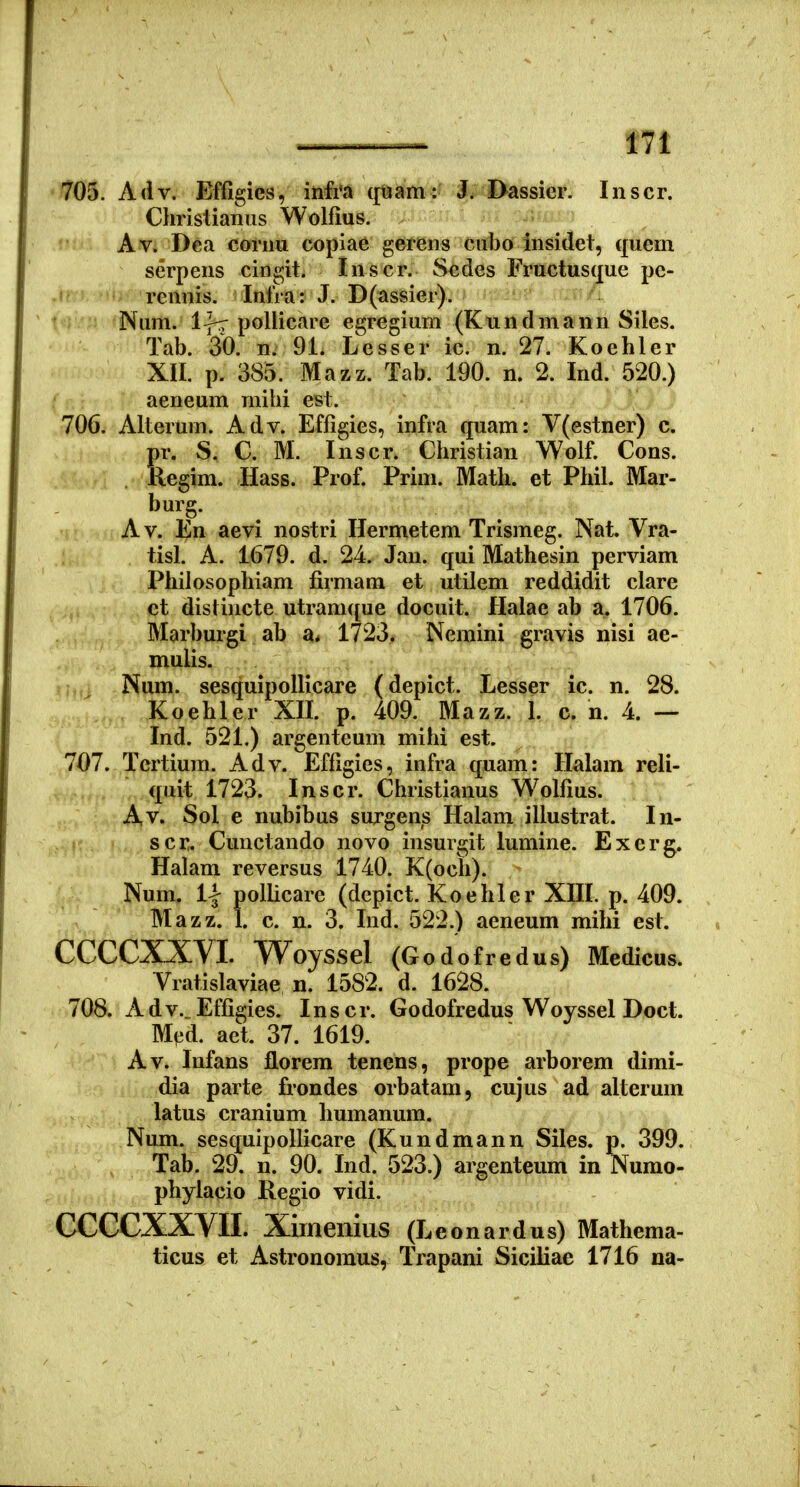705. Adv. Effigies, infi'a ([uam:- Dassier. Inscr. Christianus Wolfius. ^ Av. Dea cornu copiae gea^ens Cubo insidet, quem serpens cingit. Inscr. Scdes Fructusque pc- rennis. Iniia: J. D(assier). Num. l]rr pollicare egregium (Kundmann Siles. Tab. 30. n. 91. Lesser ic. n. 27. Koehler XII. p. 385. Mazz. Tab. 190. n. 2. Ind. 520.) aeneum mihi est. 706. Alterum. Adv. Effigies, infra quam: V(estner) c. pr. S. C. M. Inscr. Christian Wolf. Cons. . Regim. Hass. Prof. Prim. Math. et Phil. Mar- burg. Av. En aevi nostri Hermetem Trismeg. Nat. Vra- tisl. A. 1679. d. 24. Jan. qui Mathesin perviam Philosophiam firmam et utilem reddidit clare ct distincte utramque docuit. Halae ab a. 1706. Marburgi ab 1723. Neraini gravis nisi ae- mulis. Num. sesquipoUicare (depict. Lesser ic. n. 28. Koehler XIL p. 409. Mazz. 1. c. n. 4. — Ind. 521.) argenteum milii est. 707. Tcrtium. Adv. Effigies, infra quam: Halam reli- V ,. „ quit 1723. Inscr. Christianus Wolfius. Av. Sol e nubibus surgens Halam illustrat. In- scr. Cunctando novo insmgit lumine. Exerg. Halam reversus 1740. K(och). Num. 1| pollicare (depict. Koehler XIIL p. 409. Mazz. 1. c. n. 3. Ind. 522.) aeneum mihi est. CCCCXXVI. Woyssel (Godofredus) Medicus. Vratislaviae n. 1582. d. 1628. 708. Adv._Effigies. Inscr. Godofredus Woyssel Doct. Med. act. 37. 1619. Av. Infans florem tenens, prope arborem dimi- dia parte frondes orbatam, cujus ad alterum latus cranium humanum. Num. sesquipollicare (Kundmann Siles. p. 399. Tab. 29. n. 90. Ind. 523.) argenteum in Numo- phyiacio Regio vidi. CCCCXXVII. Ximenius (Leonardus) Mathema- ticus et Astronoraus, Trapani Siciliae 1716 na-