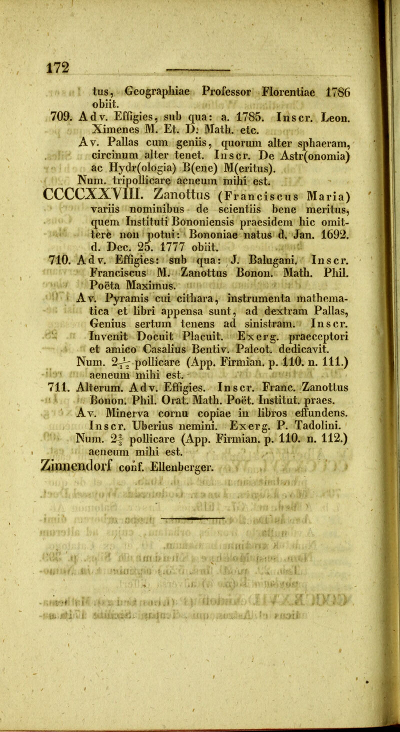 • I' T tus, Geographiae Professor Florentiae 1786 obiit. 709. Adv. Efligies, sub qua: a. 1785. Inscr. Leon. Ximenes M. Et. D: Math. etc. Av. Pallas cum geniis, quorum alter sphaeram, circinum alter tenet. luscr. De Astr(onomia) ac Hydr(ologia) B(ene) M(eritus). Num. tripollicare aeneum mihi est. CCCCXXYin. Zanottus (Fr anciscus Maria) variis nominibus de scientiis bene meritus, quem Instituti Bononiensis praesidem hic omit- tere non potui: Bononiae natus d. Jan. 1692. d. Dec. 25. 1777 obiit. 710. Adv. Effigies: sub qua: J. Balugani. Inscr. Franciscus M. Zanottus Bonon. Math. Phil. Poeta Maximus. ' Av. Pyramis cui citiiara, instrumenta mathema- tica et libri appensa sunt, ad dextram Pallas, Genius sertum tenens ad sinistram. Inscr. Invenit Docuit Placuit. Exerg. praeceptori et amico Casalius Bentiv. Paleot. dedicavit. Num. 2^ pollicare (App. Firmian. p. 110. n. 111.) aeneum mihi est. 711. Alterum. Adv. Effigies. Inscr. Franc. Zanottus ^ Bonon. Phil. Orat. Math. Poet. Institut. praes. Av. Minerva cornu copiae in libros effundens. Inscr. Uberius nemini. Exerg. P. Tadolini. Num. 2| pollicare (App. Firmian. p. 110. n. 112.) aeneum mihi est. Zinnendorf conf. EUenberger.