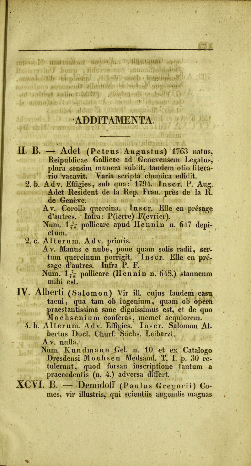 ADDITAMENTA. II. B. — Adet (Pet rus Augustus) 1763 natus, Reipublicae Gallicae ad Genevensem Legatus, plura sensim munera subiit, tandem otio litera- rio vacavit. Varia scripta cbemica edidit. 2. b. Adv. Effigies, sub cfua: 1794. Inscr. P. Aug. Adet Resident de la Rep. Fran. pres de la R. de Geneve. Av. Corolla quercina. Inscr. Elle en presage d'autres. Inira: P(ierre) F(evrier). Num. 1-^ poUicare apud Hennin n. 647 depi- ctum. 2. c. Alterum. Adv. prloris. Av. Manus e nube, pone quam solis radii, ser- tum quercinuin porrigit. Inscr. EUe en pre- sage d'autres. Infra P. F. Num. l^ pollicare (Hennin n. 648.) stanneum mibi est. IV. Alberti (Sal omon) Vir ill. cujus laudem casu tacui, qua tam ob ingenium, quam ob opera piaestantissima sane dignissimus est, et de quo Moehsenium conferas, memet aequiorem. 4. b. Alterum. Adv. Effigies. Inscr. Salomon Al- bertus Doct. Churf. Siichs. Leibarzt. Av. nulla. Num. Kundmann Gel. n. 10 et ex Catalogo Dresdensi Mochsen Medsaml. T. I. p. 30 re- tulerunt, quod forsan inscriptione tantum a praecedentis (n. 4.) advcrsa differt. XCVI. B. — DemiclofF (Paulus Gregorii) Co- mes, vir illustris, qui scientiis augendis inagnas