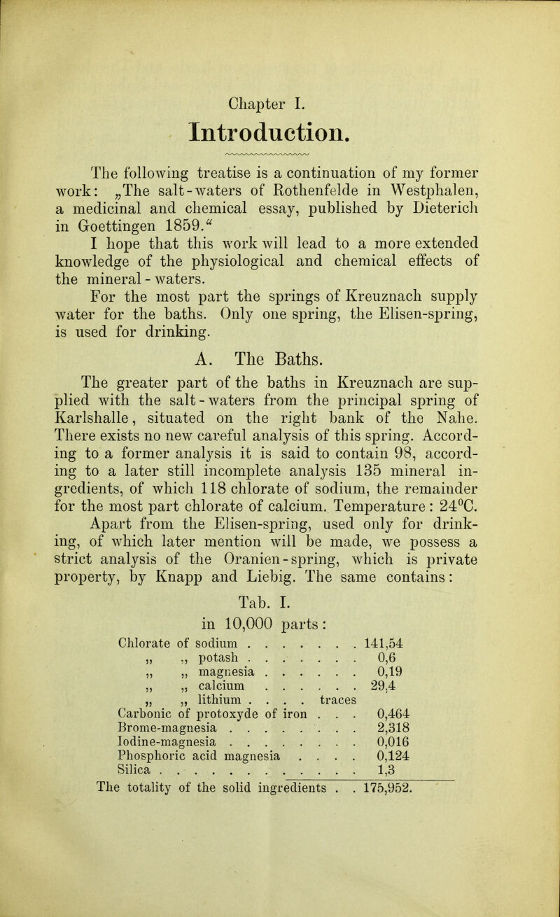 Introduction. The following treatise is a contiDuation of my former work: ;;The salt-waters of Rothenfelde in Westphalen, a medicinal and chemical essay, published by Dieterich in Goettingen 1859/' I hope that this work will lead to a more extended knowledge of the physiological and chemical effects of the mineral - waters. For the most part the springs of Kreuznach supply water for the baths. Only one spring, the Elisen-spring, is used for drinking. A. The Baths. The greater part of the baths in Kreuznach are sup- plied with the salt-waters from the principal spring of Karlshalle, situated on the right bank of the Nahe. There exists no new careful analysis of this spring. Accord- ing to a former analysis it is said to contain 98, accord- ing to a later still incomplete analysis 135 mineral in- gredients, of which 118 chlorate of sodium, the remainder for the most part chlorate of calcium. Temperature: 24^0. Apart from the Elisen-spring, used only for drink- ing, of which later mention will be made, we possess a strict analysis of the Oranien - spring, w^hich is private property, by Knapp and Liebig. The same contains: Tab. 1. in 10,000 parts: Chlorate of sodium 141,54 „ potash 0,6 „ magnesia 0,19 ,5 calcium 29.4 „ „ lithium .... traces Carbonic of protoxyde of iron . . . 0,464 Brome-magnesia 2,318 Iodine-magnesia 0,016 Phosphoric acid magnesia .... 0,124 Silica 1,3 The totality of the solid ingredients . . 175,952.