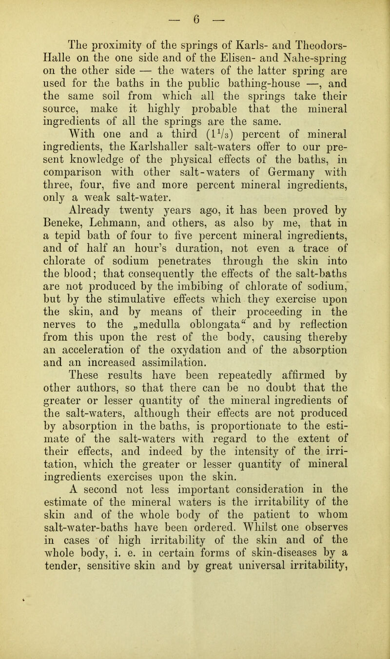 The proximity of the springs of Karls- and Theoclors- Halle on the one side and of the Elisen- and Nahe-spring on the other side — the waters of the latter spring are used for the baths in the public bathing-house —, and the same soil from which all the springs take their source, make it highly probable that the mineral ingredients of all the springs are the same. With one and a third (iVs) percent of mineral ingredients, the Karlshaller salt-waters offer to our pre- sent knowledge of the physical effects of the baths, in comparison with other salt-waters of Germany with three, four, five and more percent mineral ingredients, only a weak salt-water. Already twenty years ag-o, it has been proved by Beneke, Lehmann, and others, as also by me, that in a tepid bath of four to five percent mineral ingredients, and of half an hour's duration, not even a trace of chlorate of sodium penetrates through the skin into the blood; that consequently the effects of the salt-baths are not produced by the imbibing of chlorate of sodium, but by the stimulative effects which they exercise upon the skin, and by means of their proceeding in the nerves to the medulla oblongata and by reflection from this upon the rest of the body, causing thereby an acceleration of the oxydation and of the absorption and an increased assimilation. These results have been repeatedly affirmed by other authors, so that there can be no doubt that the greater or lesser quantity of the mineral ingredients of the salt-waters, although their effects are not produced by absorption in the baths, is proportionate to the esti- mate of the salt-waters with regard to the extent of their effects, and indeed by the intensity of the irri- tation, which the greater or lesser quantity of mineral ingredients exercises upon the skin. A second not less important consideration in the estimate of the mineral waters is the irritability of the skin and of the whole body of the patient to whom salt-water-baths have been ordered. Whilst one observes in cases of high irritability of the skin and of the whole body, i. e. in certain forms of skin-diseases by a tender, sensitive skin and by great universal irritability,