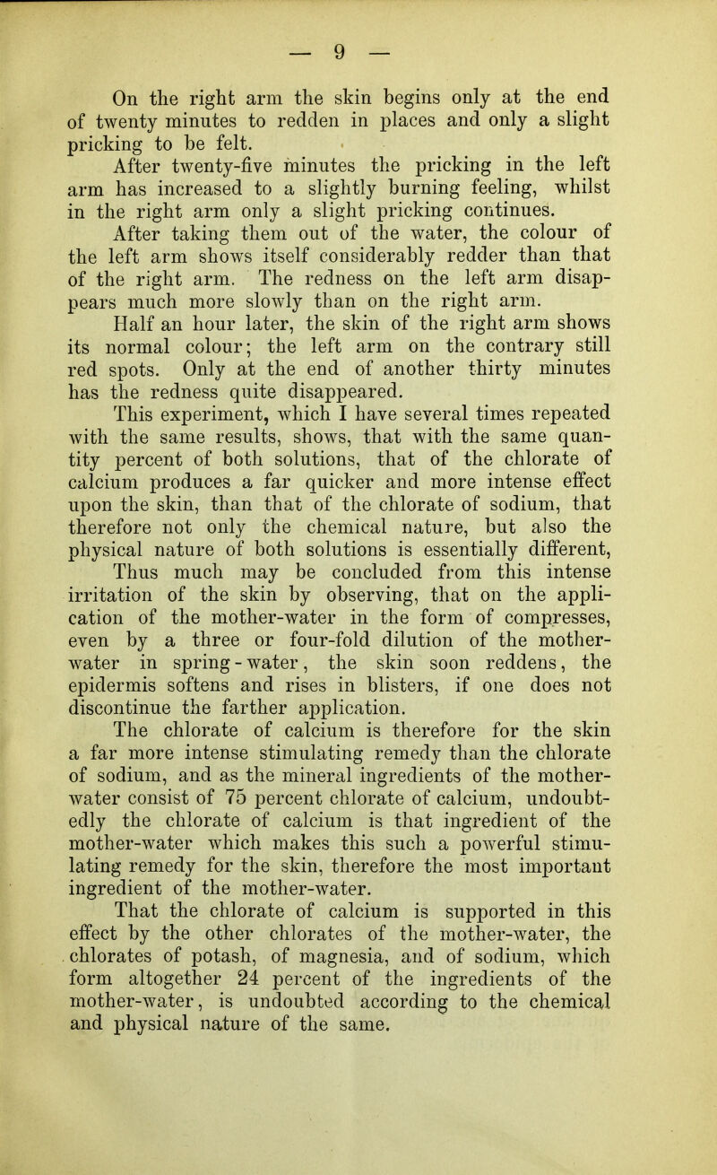 On the right arm the skin begins only at the end of twenty minutes to redden in places and only a slight pricking to be felt. After twenty-five minutes the pricking in the left arm has increased to a slightly burning feeling, whilst in the right arm only a slight pricking continues. After taking them out of the water, the colour of the left arm shows itself considerably redder than that of the right arm. The redness on the left arm disap- pears much more slowly than on the right arm. Half an hour later, the skin of the right arm shows its normal colour; the left arm on the contrary still red spots. Only at the end of another thirty minutes has the redness quite disappeared. This experiment, which I have several times repeated with the same results, shows, that with the same quan- tity percent of both solutions, that of the chlorate of calcium produces a far quicker and more intense effect upon the skin, than that of the chlorate of sodium, that therefore not only the chemical nature, but also the physical nature of both solutions is essentially different, Thus much may be concluded from this intense irritation of the skin by observing, that on the appli- cation of the mother-water in the form of compresses, even by a three or four-fold dilution of the mother- water in spring - water, the skin soon reddens, the epidermis softens and rises in blisters, if one does not discontinue the farther application. The chlorate of calcium is therefore for the skin a far more intense stimulating remedy than the chlorate of sodium, and as the mineral ingredients of the mother- water consist of 75 percent chlorate of calcium, undoubt- edly the chlorate of calcium is that ingredient of the mother-water which makes this such a powerful stimu- lating remedy for the skin, therefore the most important ingredient of the mother-water. That the chlorate of calcium is supported in this effect by the other chlorates of the mother-water, the chlorates of potash, of magnesia, and of sodium, which form altogether 24 percent of the ingredients of the mother-water, is undoubted according to the chemical and physical nature of the same.
