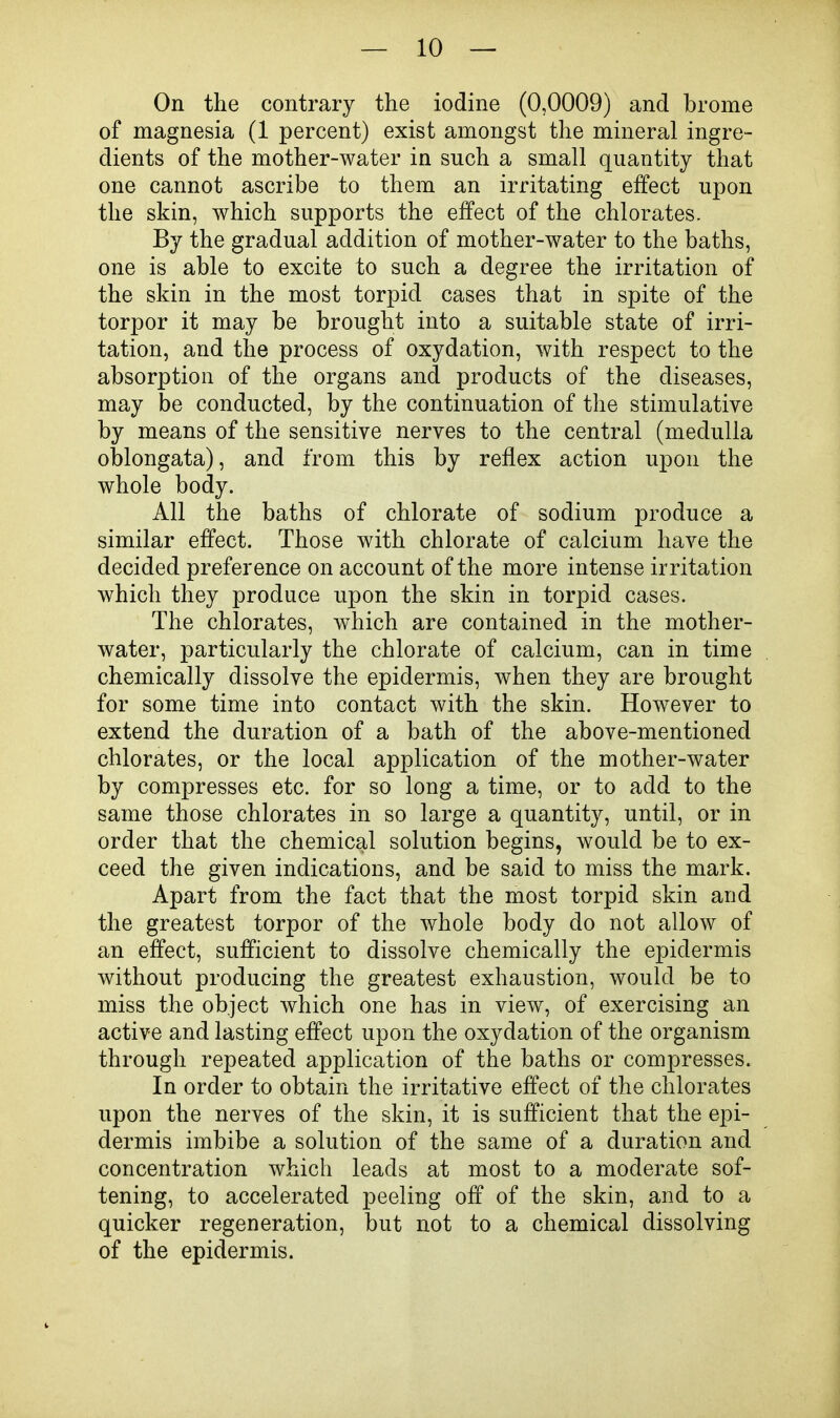 On the contrary the iodine (0,0009) and brome of magnesia (1 percent) exist amongst the mineral ingre- dients of the mother-water in such a small quantity that one cannot ascribe to them an irritating effect upon the skin, which supports the effect of the chlorates. By the gradual addition of mother-water to the baths, one is able to excite to such a degree the irritation of the skin in the most torpid cases that in spite of the torpor it may be brought into a suitable state of irri- tation, and the process of oxydation, with respect to the absorption of the organs and products of the diseases, may be conducted, by the continuation of the stimulative by means of the sensitive nerves to the central (medulla oblongata), and from this by reflex action upon the whole body. All the baths of chlorate of sodium produce a similar effect. Those with chlorate of calcium have the decided preference on account of the more intense irritation which they produce upon the skin in torpid cases. The chlorates, which are contained in the mother- water, particularly the chlorate of calcium, can in time chemically dissolve the epidermis, when they are brought for some time into contact with the skin. However to extend the duration of a bath of the above-mentioned chlorates, or the local application of the mother-water by compresses etc. for so long a time, or to add to the same those chlorates in so large a quantity, until, or in order that the chemical solution begins, would be to ex- ceed the given indications, and be said to miss the mark. Apart from the fact that the most torpid skin and the greatest torpor of the whole body do not allow of an effect, sufficient to dissolve chemically the epidermis without producing the greatest exhaustion, would be to miss the object which one has in view, of exercising an active and lasting effect upon the oxydation of the organism through repeated application of the baths or compresses. In order to obtain the irritative effect of the chlorates upon the nerves of the skin, it is sufficient that the epi- dermis imbibe a solution of the same of a duration and concentration which leads at most to a moderate sof- tening, to accelerated peeling off of the skin, and to a quicker regeneration, but not to a chemical dissolving of the epidermis.