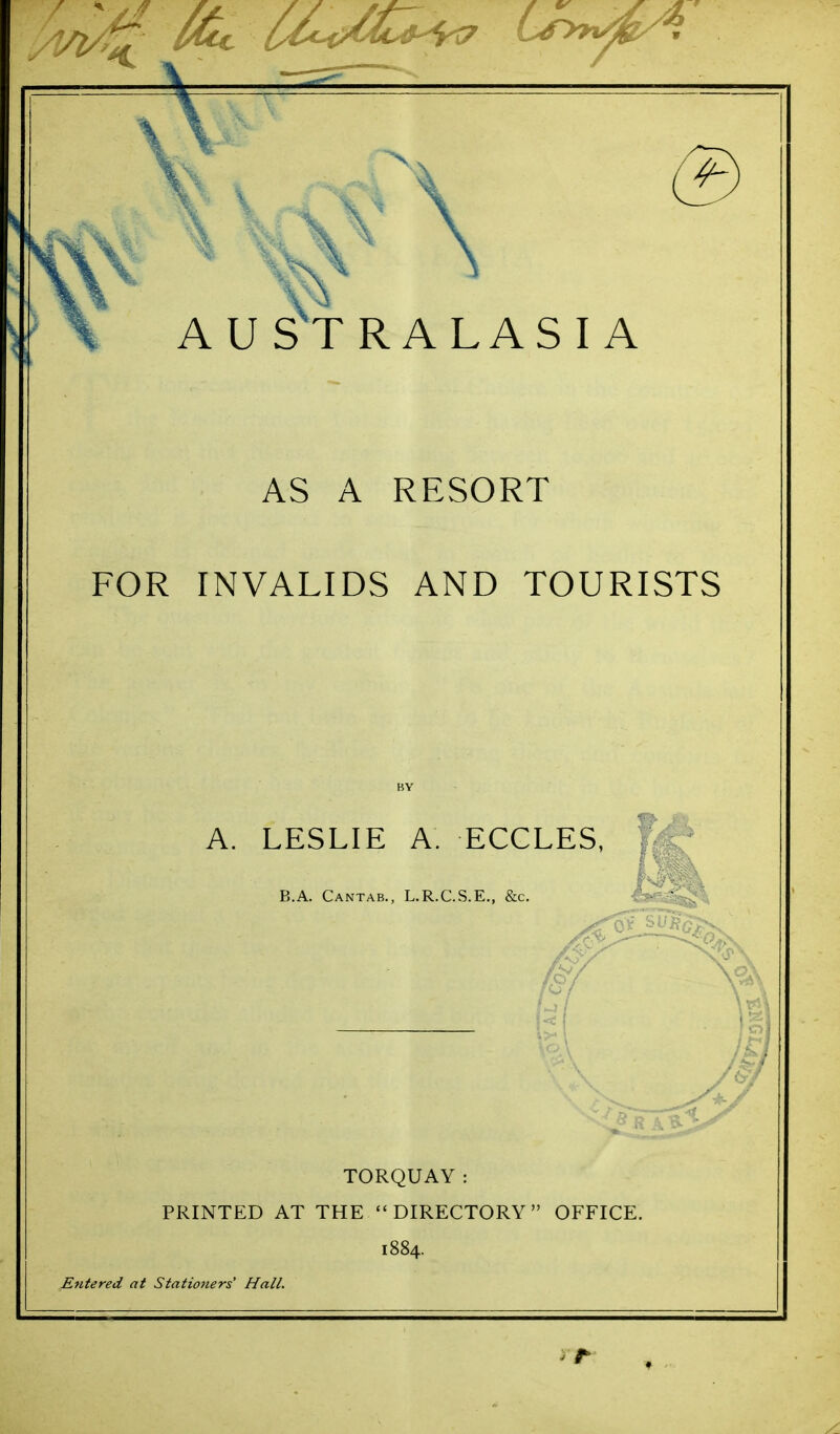 AUSTRALASIA AS A RESORT FOR INVALIDS AND TOURISTS BY TORQUAY: PRINTED AT THE DIRECTORY OFFICE. 1884. Entered at Statiofiers' Hall.