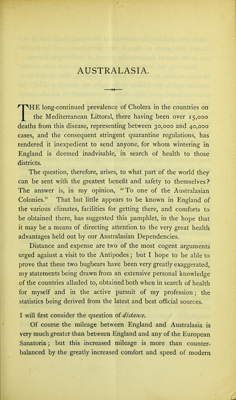 'HE long-continued prevalence of Cholera in the countries on J[ the Mediterranean Littoral, there having been over 15,000 deaths from this disease, representing between 30,000 and 40,000 cases, and the consequent stringent quarantine regulations, has rendered it inexpedient to send anyone, for whom wintering in England is deemed inadvisable, in search of health to those districts. The question, therefore, arises, to what part of the world they can be sent with the greatest benefit and safety to themselves? The answer is, in my opinion, To one of the Australasian Colonies. That but little appears to be known in England of the various climates, facilities for getting there, and comforts to be obtained there, has suggested this pamphlet, in the hope that it may be a means of directing attention to the very great health advantages held out by our Australasian Dependencies. Distance and expense are two of the most cogent arguments urged against a visit to the Antipodes; but I hope to be able to prove that these two bugbears have been very greatly exaggerated, my statements being drawn from an extensive personal knowledge of the countries alluded to, obtained both when in search of health for myself and in the active pursuit of my profession; the statistics being derived from the latest and best official sources. I will first consider the question of distance. Of course the mileage between England and Australasia is very much greater than between England and any of the European Sanatoria; but this increased mileage is more than counter- balanced by the greatly increased comfort and speed of modern