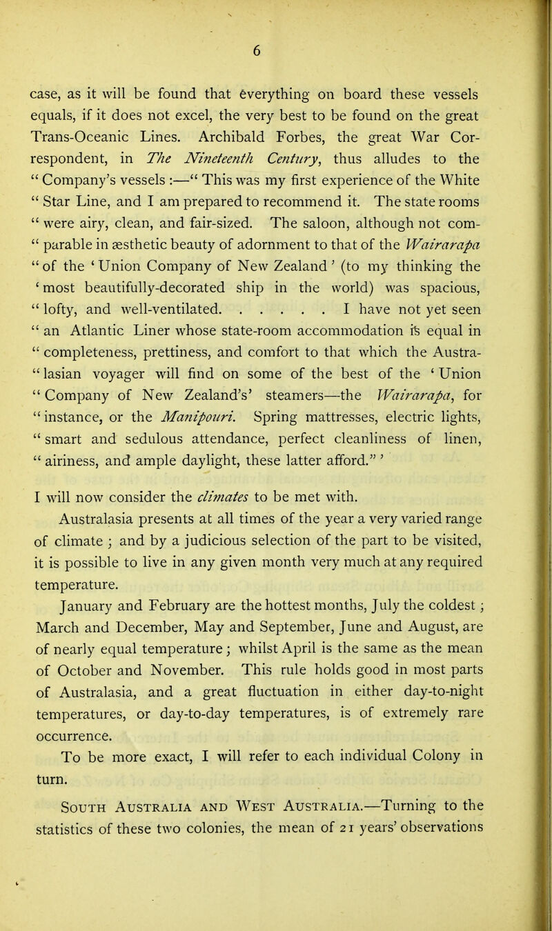 case, as it will be found that everything on board these vessels equals, if it does not excel, the very best to be found on the great Trans-Oceanic Lines. Archibald Forbes, the great War Cor- respondent, in The Nineteenth Century, thus alludes to the  Company's vessels :— This was my first experience of the White  Star Line, and I am prepared to recommend it. The state rooms  were airy, clean, and fair-sized. The saloon, although not com-  parable in aesthetic beauty of adornment to that of the Wairarapa  of the ' Union Company of New Zealand' (to my thinking the ' most beautifully-decorated ship in the world) was spacious,  lofty, and well-ventilated I have not yet seen  an Atlantic Liner whose state-room accommodation i'fe equal in  completeness, prettiness, and comfort to that which the Austra-  lasian voyager will find on some of the best of the ' Union  Company of New Zealand's' steamers—the Wairarapa, for  instance, or the Ma7iipoiiri. Spring mattresses, electric lights,  smart and sedulous attendance, perfect cleanliness of linen,  airiness, and ample daylight, these latter afford. ' I will now consider the climates to be met with. Australasia presents at all times of the year a very varied range of climate ; and by a judicious selection of the part to be visited, it is possible to live in any given month very much at any required temperature. January and February are the hottest months, July the coldest; March and December, May and September, June and August, are of nearly equal temperature; whilst April is the same as the mean of October and November. This rule holds good in most parts of Australasia, and a great fluctuation in either day-to-night temperatures, or day-to-day temperatures, is of extremely rare occurrence. To be more exact, I will refer to each individual Colony in turn. South Australia and West Australia.—Turning to the statistics of these two colonies, the mean of 21 years'observations