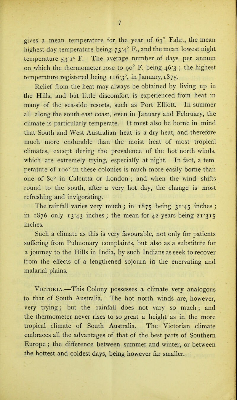 gives a mean temperature for the year of 63° Fahr., the mean highest day temperature being 73-4° F., and the mean lowest night temperature 53'1° F. The average number of days per annum on which the thermometer rose to 90° F. being 46-3 ; the highest temperature registered being ii6'3°, in January, 1875. ReHef from the heat may always be obtained by living up in the Hills, and but little discomfort is experienced from heat in many of the sea-side resorts, such as Port Elliott. In summer all along the south-east coast, even in January and February, the climate is particularly temperate. It must also be borne in mind that South and West Australian heat is a dry heat, and therefore much more endurable than the moist heat of most tropical climates, except during the prevalence of the hot north winds, which are extremely trying, especialfy at night. In fact, a tem- perature of 100° in these colonies is much more easily borne than one of 80° in Calcutta or London ; and when the wind shifts round to the south, after a very hot day, the change is most refreshing and invigorating. The rainfall varies very much; in 1875 being 31*45 inches; in 1876 only 13*43 inches; the mean for 42 years being 2i'3i5 inches. Such a climate as this is very favourable, not only for patients suffering from Pulmonary complaints, but also as a substitute for a journey to the Hills in India, by such Indians as seek to recover from the effects of a lengthened sojourn ifl the enervating and malarial plains. Victoria.—This Colony possesses a climate very analogous to that of South Australia. The hot north winds are, however, very trying; but the rainfall does not vary so much; and the thermometer never rises to so great a height as in the more tropical climate of South Australia. The Victorian climate embraces all the advantages of that of the best parts of Southern Europe; the difference between summer and winter, or between the hottest and coldest days, being however far smaller.