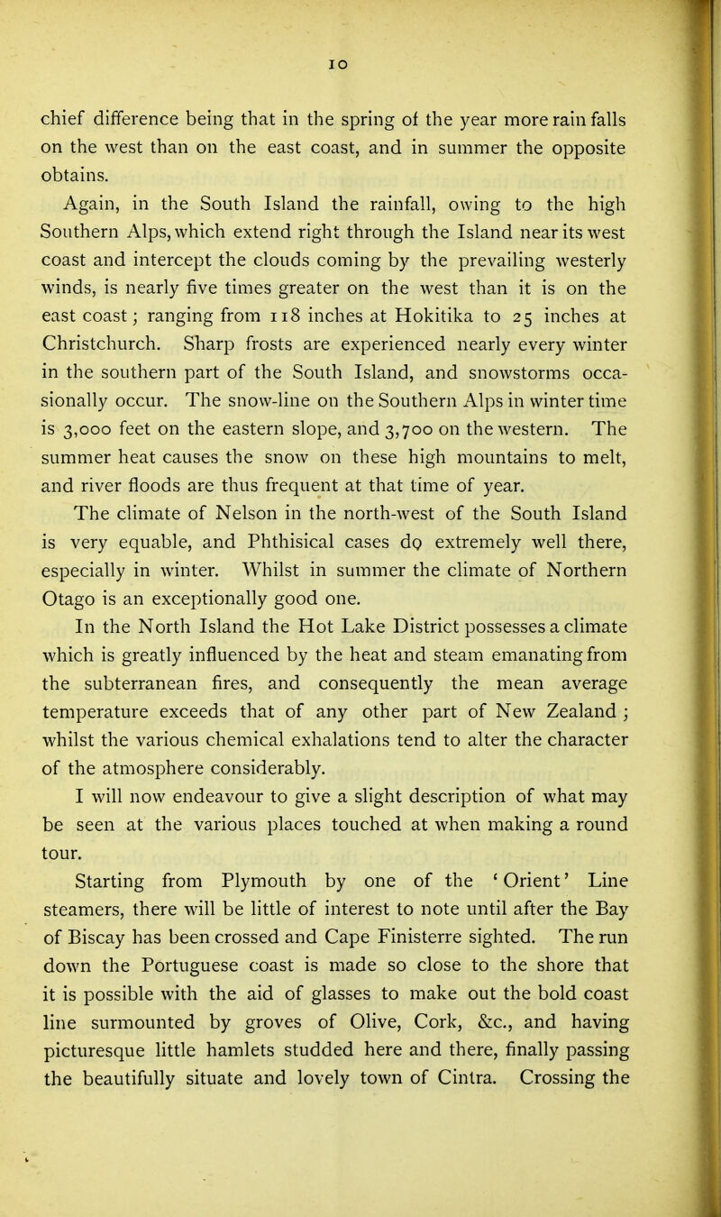 lO chief difference being that in the spring of the year more rain falls on the west than on the east coast, and in summer the opposite obtains. Again, in the South Island the rainfall, owing to the high Southern Alps, which extend right through the Island near its west coast and intercept the clouds coming by the prevailing westerly winds, is nearly five times greater on the west than it is on the east coast; ranging from ii8 inches at Hokitika to 25 inches at Christchurch. Sharp frosts are experienced nearly every winter in the southern part of the South Island, and snowstorms occa- sionally occur. The snow-line on the Southern Alps in winter time is 3,000 feet on the eastern slope, and 3,700 on the western. The summer heat causes the snow on these high mountains to melt, and river floods are thus frequent at that time of year. The climate of Nelson in the north-west of the South Island is very equable, and Phthisical cases dp extremely well there, especially in winter. Whilst in summer the climate of Northern Otago is an exceptionally good one. In the North Island the Hot Lake District possesses a climate which is greatly influenced by the heat and steam emanating from the subterranean fires, and consequently the mean average temperature exceeds that of any other part of New Zealand ; whilst the various chemical exhalations tend to alter the character of the atmosphere considerably. I will now endeavour to give a slight description of what may be seen at the various places touched at when making a round tour. Starting from Plymouth by one of the ' Orient' Line steamers, there will be little of interest to note until after the Bay of Biscay has been crossed and Cape Finisterre sighted. The run down the Portuguese coast is made so close to the shore that it is possible with the aid of glasses to make out the bold coast line surmounted by groves of Olive, Cork, &c., and having picturesque little hamlets studded here and there, finally passing the beautifully situate and lovely town of Cintra. Crossing the