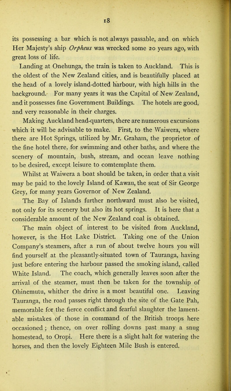 its possessing a bar which is not always passable, and on which Her Majesty's ship Orpheus was wrecked some 20 years ago, with great loss of life. Landing at Onehunga, the train is taken to Auckland. Tliis is the oldest of the New Zealand cities, and is beautifully placed at the head of a lovely island-dotted harbour, with high hills in the background. For many years it was the Capital of New Zealand, and it possesses fine Government Buildings. The hotels are good, and very reasonable in their charges. Making Auckland head-quarters, there are numerous excursions which it will be advisable to make. First, to the Waiwera, where there are Hot Springs, utilized by Mr. Graham, the proprietor of the fine hotel there, for swimming and other baths, and where the scenery of mountain, bush, stream, and ocean leave nothing to be desired, except leisure to comtemplate them. Whilst at Waiwera a boat should be taken, in order that a visit may be paid to the lovely Island of Kawau, the seat of Sir George Grey, for many years Governor of New Zealand. The Bay of Islands further northward must also be visited, not only for its scenery but also its hot springs. It is here that a considerable amount of the New Zealand coal is obtained. The main object of interest to be visited from Auckland, however, is the Hot Lake District. Taking one of the Union Company's steamers, after a run of about twelve hours you will find yourself at the pleasantly-situated town of Tauranga, having just before entering the harbour passed the smoking island, called White Island. The coach, which generally leaves soon after the arrival of the steamer, must then be taken for the township of Ohinemutu, whither the drive is a most beautiful one. Leaving Tauranga, the road passes right through the site of the Gate Pah, memorable for the fierce conflict and fearful slaughter the lament- able mistakes of those in command of the British troops here occasioned ; thence, on over rolling downs past many a snug homestead, to Oropi. Here there is a slight halt for watering the horses, and then the lovely Eighteen Mile Bush is entered.