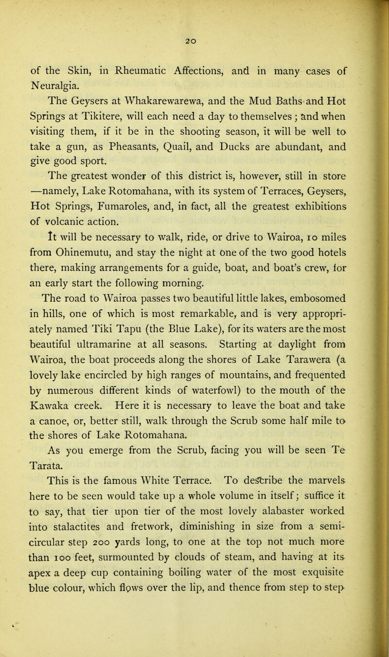 of the Skin, in Rheumatic Affections, and in many cases of Neuralgia. The Geysers at Whakarewarewa, and the Mud Baths and Hot Springs at Tikitere, will each need a day to themselves ; and when visiting them, if it be in the shooting season, it will be well to take a gun, as Pheasants, Quail, and Ducks are abundant, and give good sport. The greatest wonder of this district is, however, still in store —namely. Lake Rotomahana, with its system of Terraces, Geysers, Hot Springs, Fumaroles, and, in fact, all the greatest exhibitions of volcanic action. tt will be necessary to walk, ride, or drive to Wairoa, lo miles from Ohinemutu, and stay the night at One of the two good hotels there, making arrangements for a guide, boat, and boat's crew, for an early start the following morning. The road to Wairoa passes two beautiful little lakes, embosomed in hills, one of which is most remarkable, and is very appropri- ately named Tiki Tapu (the Blue Lake), for its waters are the most beautiful ultramarine at all seasons. Starting at daylight from Wairoa, the boat proceeds along the shores of Lake Tarawera (a lovely lake encircled by high ranges of mountains, and frequented by numerous different kinds of waterfowl) to the mouth of the Kawaka creek. Here it is necessary to leave the boat and take a canoe, or, better still, walk through the Scrub some half mile to the shores of Lake Rotomahana. As you emerge from the Scrub, facing you will be seen Te Tarata. This is the famous White Terrace. To de^ribe the marvels here to be seen would take up a whole volume in itself; suffice it to say, that tier upon tier of the most lovely alabaster worked into stalactites and fretwork, diminishing in size from a semi- circular step 200 yards long, to one at the top not much more than 100 feet, surmounted by clouds of steam, and having at its apex a deep cup containing boiling water of the most exquisite blue colour, which figws over the lip, and thence from step to stei>