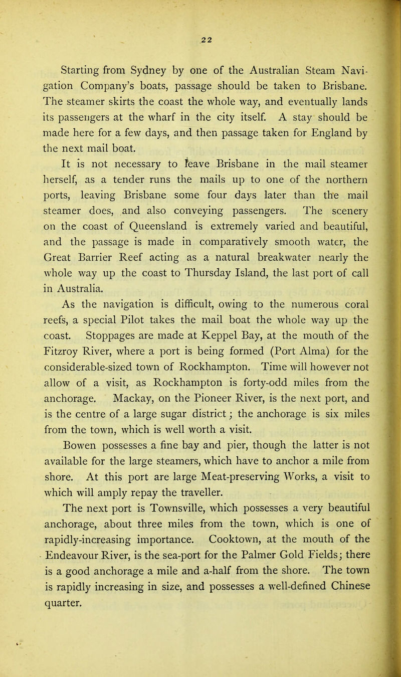 Starting from Sydney by one of the Australian Steam Navi- gation Company's boats, passage should be taken to Brisbane, The steamer skirts the coast the whole way, and eventually lands its passengers at the wharf in the city itself. A stay should be made here for a few days, and then passage taken for England by the next mail boat. It is not necessary to Teave Brisbane in the mail steamer herself, as a tender runs the mails up to one of the northern ports, leaving Brisbane some four days later than the mail steamer does, and also conveying passengers. The scenery on the coast of Queensland is extremely varied and beautiful, and the passage is made in comparatively smooth water, the Great Barrier Reef acting as a natural breakwater nearly the whole way up the coast to Thursday Island, the last port of call in Australia. As the navigation is difficult, owing to the numerous coral reefs, a special Pilot takes the mail boat the whole way up the coast. Stoppages are made at Keppel Bay, at the mouth of the Fitzroy River, where a port is being formed (Port Alma) for the considerable-sized town of Rockhampton. Time will however not allow of a visit, as Rockhampton is forty-odd miles from the anchorage. Mackay, on the Pioneer River, is the next port, and is the centre of a large sugar district; the anchorage is six miles from the town, which is well worth a visit. Bowen possesses a fine bay and pier, though the latter is not available for the large steamers, which have to anchor a mile from shore. At this port are large Meat-preserving Works, a visit to which will amply repay the traveller. The next port is Townsville, which possesses a very beautiful anchorage, about three miles from the town, which is one of rapidty-increasing importance. Cooktown, at the mouth of the - Endeavour River, is the sea-port for the Palmer Gold Fields; there is a good anchorage a mile and a-half from the shore. The town is rapidly increasing in size, and possesses a well-defined Chinese quarter.