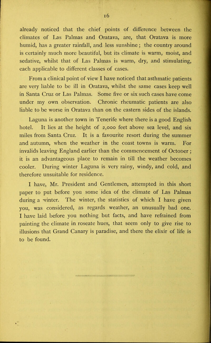 already noticed that the chief points of difference between the climates of Las Palmas and Oratava, are, that Oratava is more humid, has a greater rainfall, and less sunshine; the country around is certainly much more beautiful, but its climate is warm, moist, and sedative, whilst that of Las Palmas is warm, dry, and stimulating, each applicable to different classes of cases. From a clinical point of view I have noticed that asthmatic patients are very liable to be ill in Oratava, whilst the same cases keep well in Santa Cruz or Las Palmas. Some five or six such cases have come under my own observation. Chronic rheumatic patients are also liable to be worse in Oratava than on the eastern sides of the islands. Laguna is another town in Tenerife where there is a good English hotel. It lies at the height of 2,000 feet above sea level, and six miles from Santa Cruz. It is a favourite resort during the summer and autumn, when the weather in the coast towns is warm. For invalids leaving England earlier than the commencement of Octooer ; it is an advantageous place to remain in till the weather becomes cooler. During winter Laguna is very rainy, windy, and cold, and therefore unsuitable for residence. I have, Mr. President and Gentlemen, attempted in this short paper to put before you some idea of the climate of Las Palmas during a winter. The winter, the statistics of which I have given you, was considered, as regards weather, an unusually bad one. I have laid before you nothing but facts, and have refrained from painting the climate in roseate hues, that seem only to give rise to illusions that Grand Canary is paradise, and there the elixir of life is to be found.