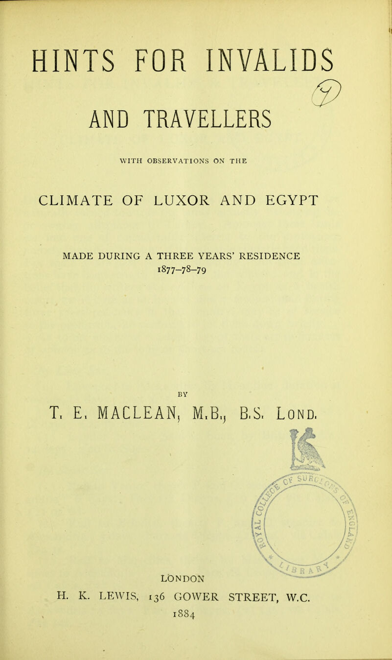 HINTS FOR INVALIDS AND TRAVELLERS WITH OBSERVATIONS ON THE CLIMATE OF LUXOR AND EGYPT MADE DURING A THREE YEARS' RESIDENCE 1877-78-79 T. E. MACLEAN, M.B.^ B,S, Lond, LONDON H. K. LEWIS, 136 GOWER STREET, W.C. 1884