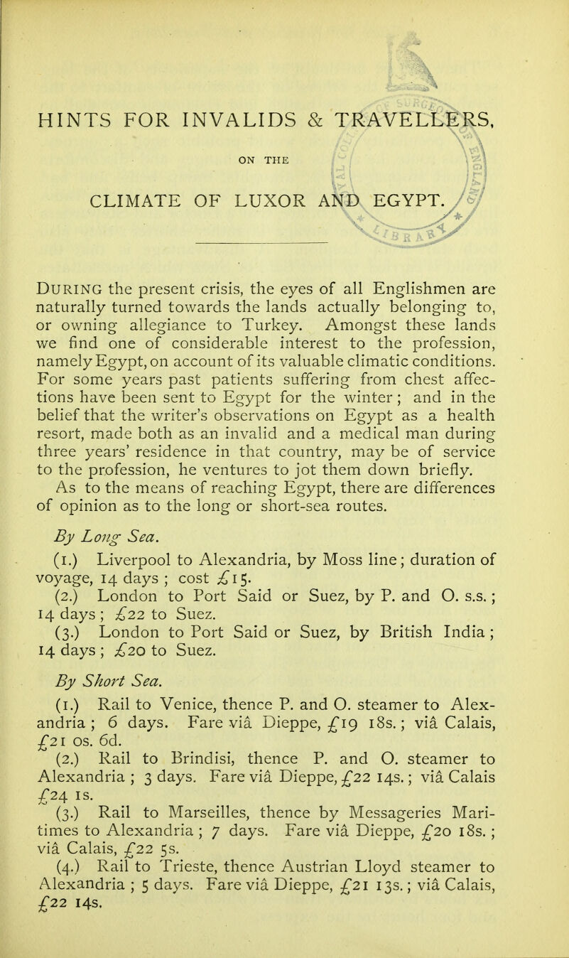 CLIMATE OF LUXOR AND EGYPT. /(^J During the present crisis, the eyes of all Englishmen are naturally turned towards the lands actually belonging to, or owning allegiance to Turkey. Amongst these lands we find one of considerable interest to the profession, namely Egypt, on account of its valuable climatic conditions. For some years past patients suffering from chest affec- tions have been sent to Egypt for the winter; and in the belief that the writer's observations on Egypt as a health resort, made both as an invalid and a medical man during three years' residence in that country, may be of service to the profession, he ventures to jot them down briefly. As to the means of reaching Egypt, there are differences of opinion as to the long or short-sea routes. By Long Sea. (i.) Liverpool to Alexandria, by Moss line; duration of voyage, 14 days ; cost £1^. (2.) London to Port Said or Suez, by P. and O. s.s.; 14 days ; £22 to Suez. (3.) London to Port Said or Suez, by British India ; 14 days ; £20 to Suez. By Short Sea. (i.) Rail to Venice, thence P. and O. steamer to Alex- andria ; 6 days. Fare via Dieppe, ^19 i8s.; via Calais, £21 OS. 6d. (2.) Rail to Brindisi, thence P. and O. steamer to Alexandria ; 3 days. Fare via Dieppe, ^22 14s.; via Calais -f24 IS. (3.) Rail to Marseilles, thence by Messageries Mari- times to Alexandria ; 7 days. Fare via Dieppe, £20 18s. ; via Calais, ^22 5s. (4.) Rail to Trieste, thence Austrian Lloyd steamer to Alexandria ; 5 days. Fare via Dieppe, £21 13s.; via Calais, ^22 14s.