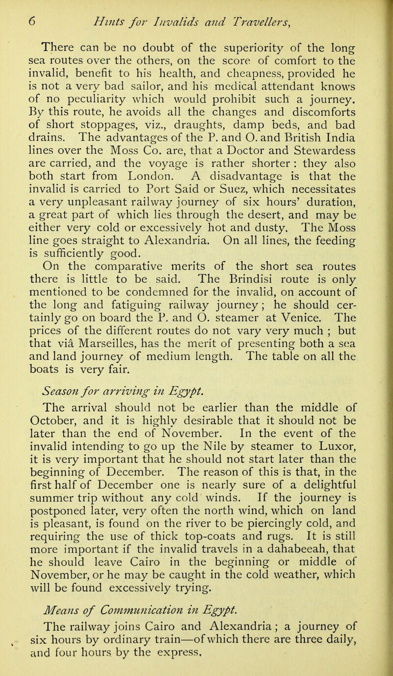 There can be no doubt of the superiority of the long sea routes over the others, on the score of comfort to the invalid, benefit to his health, and cheapness, provided he is not a very bad sailor, and his medical attendant knows of no peculiarity which would prohibit such a journey. By this route, he avoids all the changes and discomforts of short stoppages, viz., draughts, damp beds, and bad drains. The advantages of the P. and O. and British India lines over the Moss Co. are, that a Doctor and Stewardess are carried, and the voyage is rather shorter : they also both start from London. A disadvantage is that the invalid is carried to Port Said or Suez, which necessitates a very unpleasant railway journey of six hours' duration, a great part of which lies through the desert, and may be either very cold or excessively hot and dusty. The Moss line goes straight to Alexandria. On all lines, the feeding is sufficiently good. On the comparative merits of the short sea routes there is little to be said. The Brindisi route is only mentioned to be condemned for the invalid, on account of the long and fatiguing railway journey; he should cer- tainly go on board the P. and O. steamer at Venice. The prices of the different routes do not vary very much ; but that via Marseilles, has the merit of presenting both a s(ia and land journey of medium length. The table on all the boats is very fair. Season for arriving in Egypt. The arrival should not be earlier than the middle of October, and it is highly desirable that it should not be later than the end of November. In the event of the invalid intending to go up the Nile by steamer to Luxor, it is very important that he should not start later than the beginning of December. The reason of this is that, in the first half of December one is nearly sure of a delightful summer trip without any cold winds. If the journey is postponed later, very often the north wind, which on land is pleasant, is found on the river to be piercingly cold, and requiring the use of thick top-coats and rugs. It is still more important if the invalid travels in a dahabeeah, that he should leave Cairo in the beginning or middle of November, or he may be caught in the cold weather, which will be found excessively trying. Means of Commu7iication in Egypt. The railway joins Cairo and Alexandria; a journey of six hours by ordinary train—of which there are three daily, and four hours by the express.