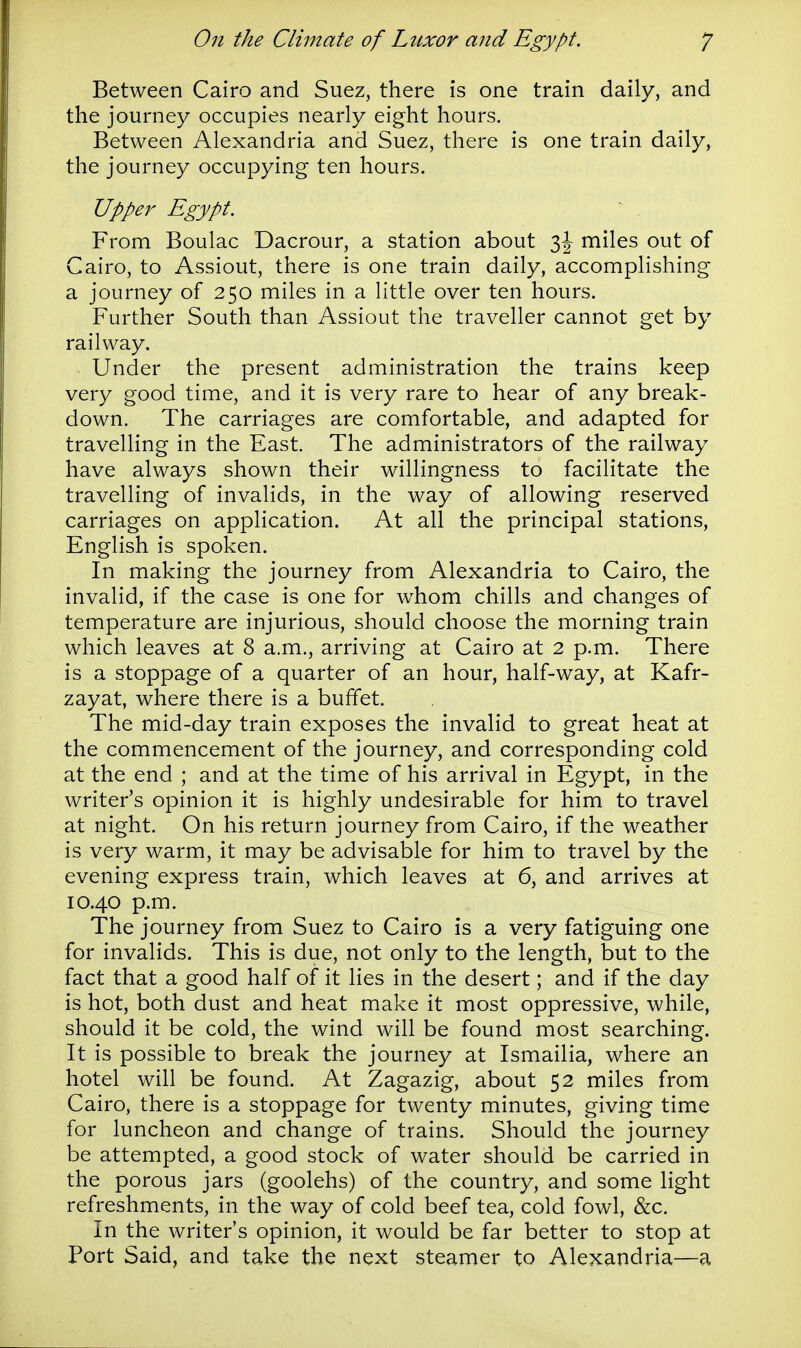 Between Cairo and Suez, there is one train daily, and the journey occupies nearly eight hours. Between Alexandria and Suez, there is one train daily, the journey occupying ten hours. Upper Egypt. From Boulac Dacrour, a station about miles out of Cairo, to Assiout, there is one train daily, accomplishing a journey of 250 miles in a little over ten hours. Further South than Assiout the traveller cannot get by railway. Under the present administration the trains keep very good time, and it is very rare to hear of any break- down. The carriages are comfortable, and adapted for travelling in the East. The administrators of the railway have always shown their willingness to facilitate the travelling of invalids, in the way of allowing reserved carriages on application. At all the principal stations, English is spoken. In making the journey from Alexandria to Cairo, the invalid, if the case is one for whom chills and changes of temperature are injurious, should choose the morning train which leaves at 8 a.m., arriving at Cairo at 2 p.m. There is a stoppage of a quarter of an hour, half-way, at Kafr- zayat, where there is a buffet. The mid-day train exposes the invalid to great heat at the commencement of the journey, and corresponding cold at the end ; and at the time of his arrival in Egypt, in the writer's opinion it is highly undesirable for him to travel at night. On his return journey from Cairo, if the weather is very warm, it may be advisable for him to travel by the evening express train, which leaves at 6, and arrives at 10.40 p.m. The journey from Suez to Cairo is a very fatiguing one for invalids. This is due, not only to the length, but to the fact that a good half of it lies in the desert; and if the day is hot, both dust and heat make it most oppressive, while, should it be cold, the wind will be found most searching. It is possible to break the journey at Ismailia, where an hotel will be found. At Zagazig, about 52 miles from Cairo, there is a stoppage for twenty minutes, giving time for luncheon and change of trains. Should the journey be attempted, a good stock of water should be carried in the porous jars (goolehs) of the country, and some light refreshments, in the way of cold beef tea, cold fowl, &c. In the writer's opinion, it would be far better to stop at Port Said, and take the next steamer to Alexandria—a