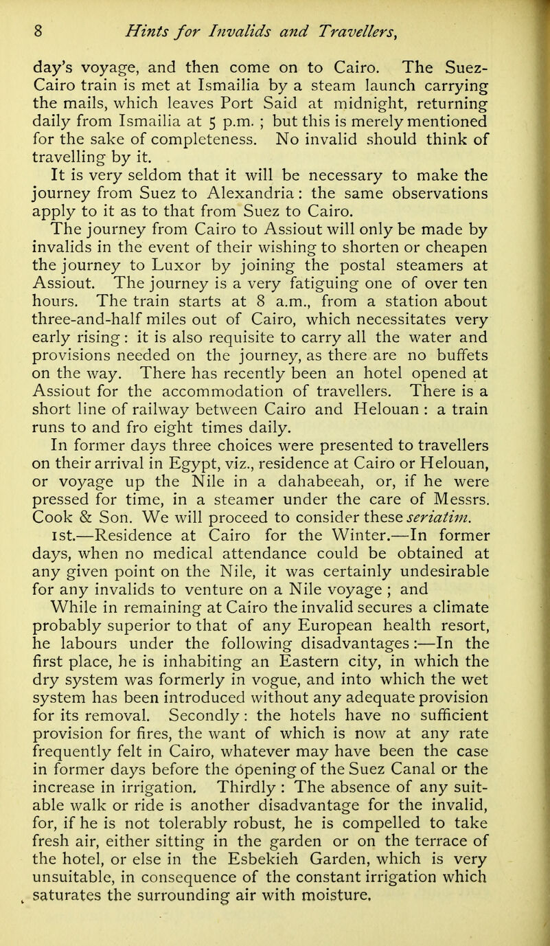 day's voyage, and then come on to Cairo. The Suez- Cairo train is met at Ismailia by a steam launch carrying the mails, which leaves Port Said at midnight, returning daily from Ismailia at 5 p.m. ; but this is merely mentioned for the sake of completeness. No invalid should think of travelling by it. It is very seldom that it will be necessary to make the journey from Suez to Alexandria: the same observations apply to it as to that from Suez to Cairo. The journey from Cairo to Assiout will only be made by invalids in the event of their wishing to shorten or cheapen the journey to Luxor by joining the postal steamers at Assiout. The journey is a very fatiguing one of over ten hours. The train starts at 8 a.m., from a station about three-and-half miles out of Cairo, which necessitates very early rising: it is also requisite to carry all the water and provisions needed on the journey, as there are no buffets on the way. There has recently been an hotel opened at Assiout for the accommodation of travellers. There is a short line of railway between Cairo and Helouan : a train runs to and fro eight times daily. In former days three choices were presented to travellers on their arrival in Egypt, viz., residence at Cairo or Helouan, or voyage up the Nile in a dahabeeah, or, if he were pressed for time, in a steamer under the care of Messrs. Cook & Son. We will proceed to consider these j^r/<3:^zV/2. 1st.—Residence at Cairo for the Winter.—In former days, when no medical attendance could be obtained at any given point on the Nile, it was certainly undesirable for any invalids to venture on a Nile voyage ; and While in remaining at Cairo the invalid secures a climate probably superior to that of any European health resort, he labours under the following disadvantages:—In the first place, he is inhabiting an Eastern city, in which the dry system was formerly in vogue, and into which the wet system has been introduced without any adequate provision for its removal. Secondly: the hotels have no sufficient provision for fires, the want of which is now at any rate frequently felt in Cairo, whatever may have been the case in former days before the opening of the Suez Canal or the increase in irrigation. Thirdly : The absence of any suit- able walk or ride is another disadvantage for the invalid, for, if he is not tolerably robust, he is compelled to take fresh air, either sitting in the garden or on the terrace of the hotel, or else in the Esbekieh Garden, which is very unsuitable, in consequence of the constant irrigation which ^ saturates the surrounding air with moisture.