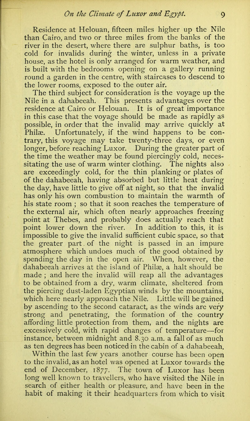 Residence at Helouan, fifteen miles higher up the Nile than Cairo, and two or three miles from the banks of the river in the desert, where there are sulphur baths, is too cold for invalids during the winter, unless in a private house, as the hotel is only arranged for warm weather, and is built with the bedrooms opening on a gallery running round a garden in the centre, with staircases to descend to the lower rooms, exposed to the outer air. The third subject for consideration is the voyage up the Nile in a dahabeeah. This presents advantages over the residence at Cairo or Helouan. It is of great importance in this case that the voyage should be made as rapidly as possible, in order that the invalid may arrive quickly at Philae. Unfortunately, if the wind happens to be con- trary, this voyage may take twenty-three days, or even longer, before reaching Luxor. During the greater part of the time the weather may be found piercingly cold, neces- sitating the use of warm winter clothing. The nights also are exceedingly cold, for the thin planking or plates of of the dahabeeah, having absorbed but little heat during the day, have little to give off at night, so that the invalid has only his own combustion to maintain the warmth of his state room ; so that it soon reaches the temperature of the external air, which often nearly approaches freezing point at Thebes, and probably does actually reach that point lower down the river. In addition to this, it is impossible to give the invalid sufficient cubic space, so that the greater part. of the night is passed in an impure atmosphere which undoes much of the good obtained by spending the day in the open air. When, however, the dahabeeah arrives at the island of Philae, a halt should be made ; and here the invalid will reap all the advantages to be obtained from a dry, warm climate, sheltered from the piercing dust-laden Egyptian winds by the mountains, which here nearly approach the Nile. Little, will be gained by ascending to the second cataract, as the winds are very strong and penetrating, the formation of the country affording little protection from them, and the nights are excessively cold, with rapid changes of temperature—for instance, between midnight and 8.30 a.m. a fall of as much as ten degrees has been noticed in the cabin of a dahabeeah. Within the last few years another course has been open to the invalid, as an hotel was opened at Luxor towards the end of December, 1877. The town of Luxor has been long well known to travellers, who have visited the Nile in search of either health or pleasure, and have been in the habit of making it their headquarters from which to visit