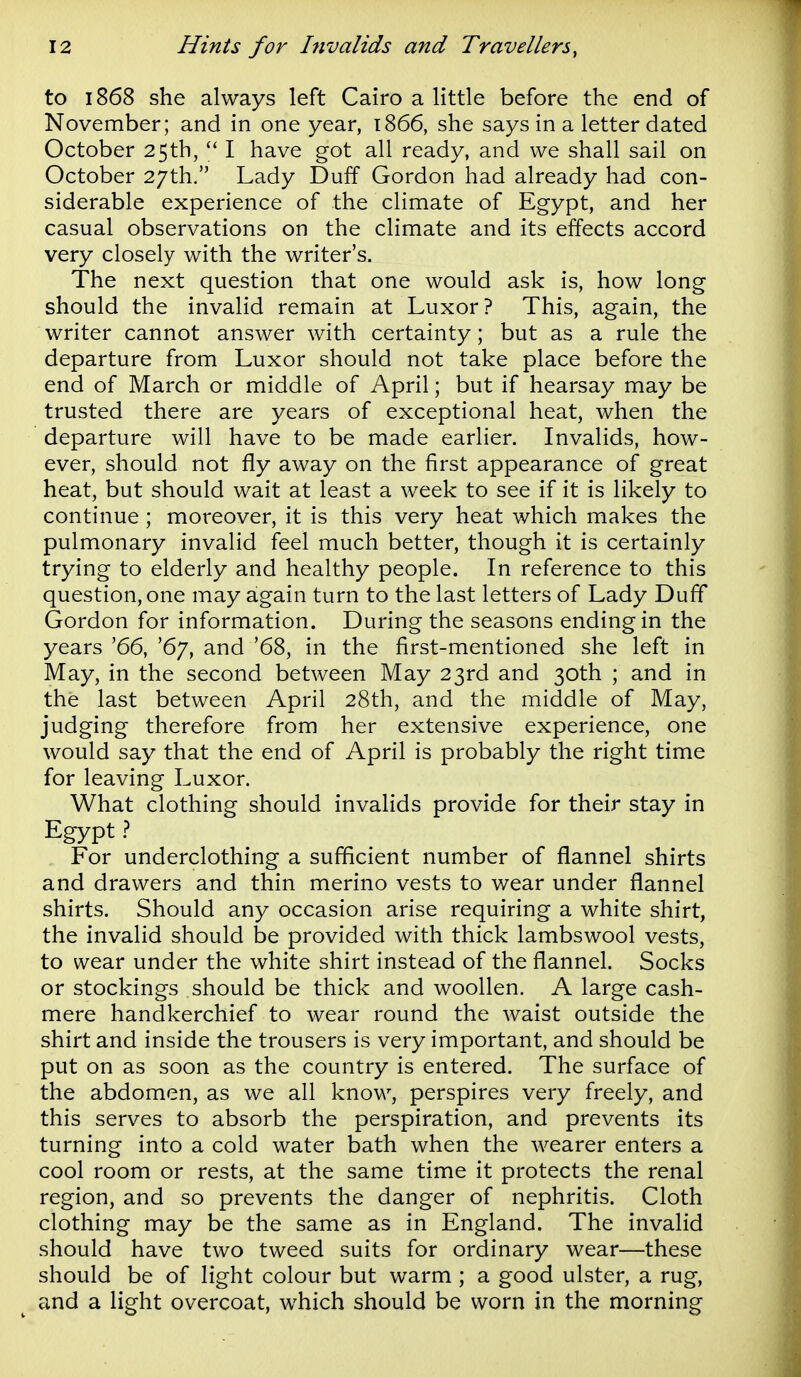 to 1868 she always left Cairo a little before the end of November; and in one year, 1866, she says in a letter dated October 25th,  I have got all ready, and we shall sail on October 27th. Lady Duff Gordon had already had con- siderable experience of the climate of Egypt, and her casual observations on the climate and its effects accord very closely with the writer's. The next question that one would ask is, how long should the invalid remain at Luxor? This, again, the writer cannot answer with certainty; but as a rule the departure from Luxor should not take place before the end of March or middle of April; but if hearsay may be trusted there are years of exceptional heat, when the departure will have to be made earlier. Invalids, how- ever, should not fly away on the first appearance of great heat, but should wait at least a week to see if it is likely to continue ; moreover, it is this very heat which makes the pulmonary invalid feel much better, though it is certainly trying to elderly and healthy people. In reference to this question, one may again turn to the last letters of Lady Duff Gordon for information. During the seasons ending in the years '66, '67, and '68, in the first-mentioned she left in May, in the second between May 23rd and 30th ; and in the last between April 28th, and the middle of May, judging therefore from her extensive experience, one would say that the end of April is probably the right time for leaving Luxor. What clothing should invalids provide for their stay in Egypt} For underclothing a sufficient number of flannel shirts and drawers and thin merino vests to wear under flannel shirts. Should any occasion arise requiring a white shirt, the invalid should be provided with thick lambswool vests, to wear under the white shirt instead of the flannel. Socks or stockings should be thick and woollen. A large cash- mere handkerchief to wear round the waist outside the shirt and inside the trousers is very important, and should be put on as soon as the country is entered. The surface of the abdomen, as we all know, perspires very freely, and this serves to absorb the perspiration, and prevents its turning into a cold water bath when the wearer enters a cool room or rests, at the same time it protects the renal region, and so prevents the danger of nephritis. Cloth clothing may be the same as in England. The invalid should have two tweed suits for ordinary wear—these should be of light colour but warm ; a good ulster, a rug, and a light overcoat, which should be worn in the morning