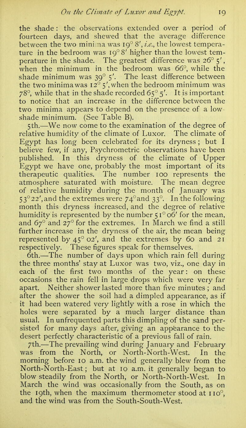 the shade : the observations extended over a period of fourteen days, and shewed that the average difference between the two mini:na was 19° 8', i.e., the lowest tempera- ture in the bedroom was 19° 8' higher than the lowest tem- perature in the shade. The greatest difference was 26° 5', when the minimum in the bedroom was 66° while the shade minimum was 39° 5'. The least difference between the two minima was 12° 5', when the bedroom minimum was 78° while that in the shade recorded 65° 5'. It is important to notice that an increase in the difference between the two minima appears to depend on the presence of a low- shade minimum. (See Table B). 5th.—We now come to the examination of the degree of relative humidity of the climate of Luxor. The climate of Egypt has long been celebrated for its dryness ; but I believe few, if any, Psychrometric observations have been published. In this dryness of the climate of Upper Egypt we have one, probably the most important of its therapeutic qualities. The number 100 represents the atmosphere saturated with moisture. The mean degree of relative humidity during the month of January was 53°22', and the extremes were 74°and 33°. In the following month this dryness increased, and the degree of relative humidity is represented by the number 51° 06' for the mean, and 67° and 27° for the extremes. In March we find a still further increase in the dryness of the air, the mean being represented by 45° 02', and the extremes by 60 and 21 respectively. These figures speak for themselves. 6th.—The number of days upon which rain fell during the three months' stay at Luxor was two, viz., one day in each of the first two months of the year: on these occasions the rain fell in large drops which were very far apart. Neither shower lasted more than five minutes ; and after the shower the soil had a dimpled appearance, as if it had been watered very lightly with a rose in which the holes were separated by a much larger distance than usual. In unfrequented parts this dimpling of the sand per- sisted for many days after, giving an appearance to the desert perfectly characteristic of a previous fall of rain. 7th,—The prevailing wind during January and February was from the North, or North-North-West. In the morning before 10 a.m. the wind generally blew from the North-North-East; but at 10 a.m. it generally began to blow steadily from the North, or North-North-West. In March the wind was occasionally from the South, as on the 19th, when the maximum thermometer stood at 110°, and the wind was from the South-South-West.