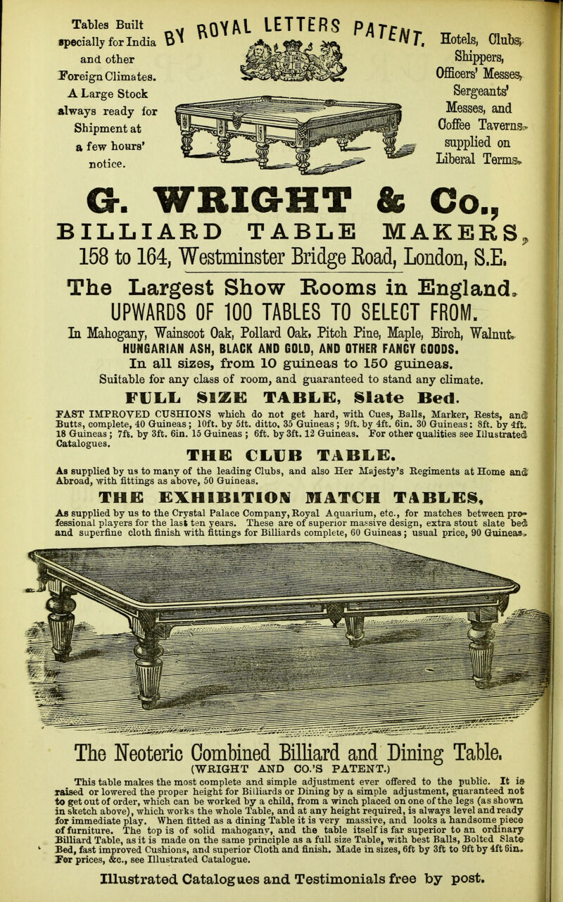 Tables Built specially for India and other Foreign Climates. A Large Stock always ready for Shipment at a few hours' notice. ^ ROYAL LETTERS PAT£Nt Hotels, Clubsj Shippers, Officers' Messes, Messes, and Coffee Taverns? supplied on Liberal Terms* Ch WRIGHT & Co., BILLIARD TABLE MAKERS, 158 to 164, Westminster Bridge Eoad, London, S.E. The Largest Show Booms in England. UPWARDS OF 100 TABLES TO SELECT FROM. In Mahogany, Wainscot Oak, Pollard Oak, Pitch Pine, Maple, Birch, Walnut* HUNGARIAN ASH, BLACK AND GOLD, AND OTHER FANCY GOODS. In all sizes, from 10 guineas to 150 guineas. Suitable for any class of room, and guaranteed to stand any climate. FULL. SIZE TABLK, Slate Bed. FAST IMPROVED CUSHIONS which do not get hard, with Cues, Balls, Marker, Rests, and Butts, complete, 40 Guineas; 10ft. by 5ft. ditto, 35 Guineas ; 9ft. by 4ft. 6in. 30 Guineas: 8ft. by 4ft, 18 Guineas; 7ft. by 3ft. 6in. 15 Guineas ; 6ft. by 3ft. 12 Guineas. For other qualities see Illustrated Catalogues. THE CLUB TABLE. As supplied by us to many of the leading Clubs, and also Her Majesty's Regiments at Home and' Abroad, with fittings as above, 50 Guineas. the: exhibition match tables, As supplied by us to the Crystal Palace Company,Royal Aquarium, etc., for matches between pro» fessional players for the last ten years. These are of superior massive design, extra stout slate bed and superfine cloth finish with fittings for Billiards complete, 60 Guineas ; usual price, 90 Guineas.. The Neoteric Combined Billiard and Dining Table. (WRIGHT AND CO.'S PATENT.) This table makes the most complete and simple adjustment ever offered to the public. It is raised or lowered the proper height for Billiards or Dining by a simple adjustment, guaranteed not to get out of order, which can be worked by a child, from a winch placed on one of the legs (as shown in sketch above), which works the whole Table, and at any height required, is always level and ready for immediate play. When fitted as a dining Table it is very massive, and looks a handsome piece of furniture. The top is of solid mahogany, and the table itself is far superior to an ordinary Billiard Table, as it is made on the same principle as a full size Table, with best Balls, Bolted Slate- Bed, fast improved Cushions, and superior Cloth and finish. Made in sizes, 6ft by 3ft to 9ft by 4ft 6in, For prices, &c, see Illustrated Catalogue. Illustrated Catalogues and Testimonials free by post.