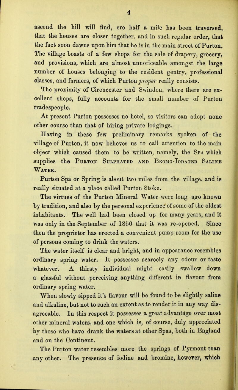 ascend the hill will find, ere half a mile has been traversed, that the houses are closer together, and in such regular order, that the fact soon dawns upon him that he is in the main street of Purton. The village boasts of a few shops for the sale of drapery, grocery, and provisions, which are almost unnoticeable amongst the large number of houses belonging to the resident gentry, professional classes, and farmers, of which Purton proper really consists. The proximity of Cirencester and Swindon, where there are ex- cellent shops, fully accounts for the small number of Purton tradespeople. At present Purton possesses no hotel, so visitors can adopt none other course than that of hiring private lodgings. Having in these few preliminary remarks spoken of the village of Purton, it now behoves us to call attention to the main object which caused them to be written, namely, the Spa which supplies the Purton Sulphated and Bromo-Iodated Saline Water. Purton Spa or Spring is about two miles from the village, and is really situated at a place called Purton Stoke. The virtues of the Purton Mineral Water were long ago known by tradition, and also by the personal experience of some of the oldest inhabitants. The well had been closed up for many years, and it was only in the September of 1860 that it was re-opened. Since then the proprietor has erected a convenient pump room for the use of persons coming to drink the waters. The water itself is clear and bright, and in appearance resembles ordinary spring water. It possesses scarcely any odour or taste whatever. A thirsty individual might easily swallow down a glassful without perceiving anything different in flavour from ordinary spring water. When slowly sipped it's flavour will be found to be slightly saline and alkaline, but not to such an extent as to render it in any way dis- agreeable. In this respect it possesses a great advantage over most other mineral waters, and one which is, of course, duly appreciated by those who have drank the waters at other Spas, both in England and on the Continent. The Purton water resembles more the springs of Pyrmont tnan any other. The presence of iodine and bromine, however, which