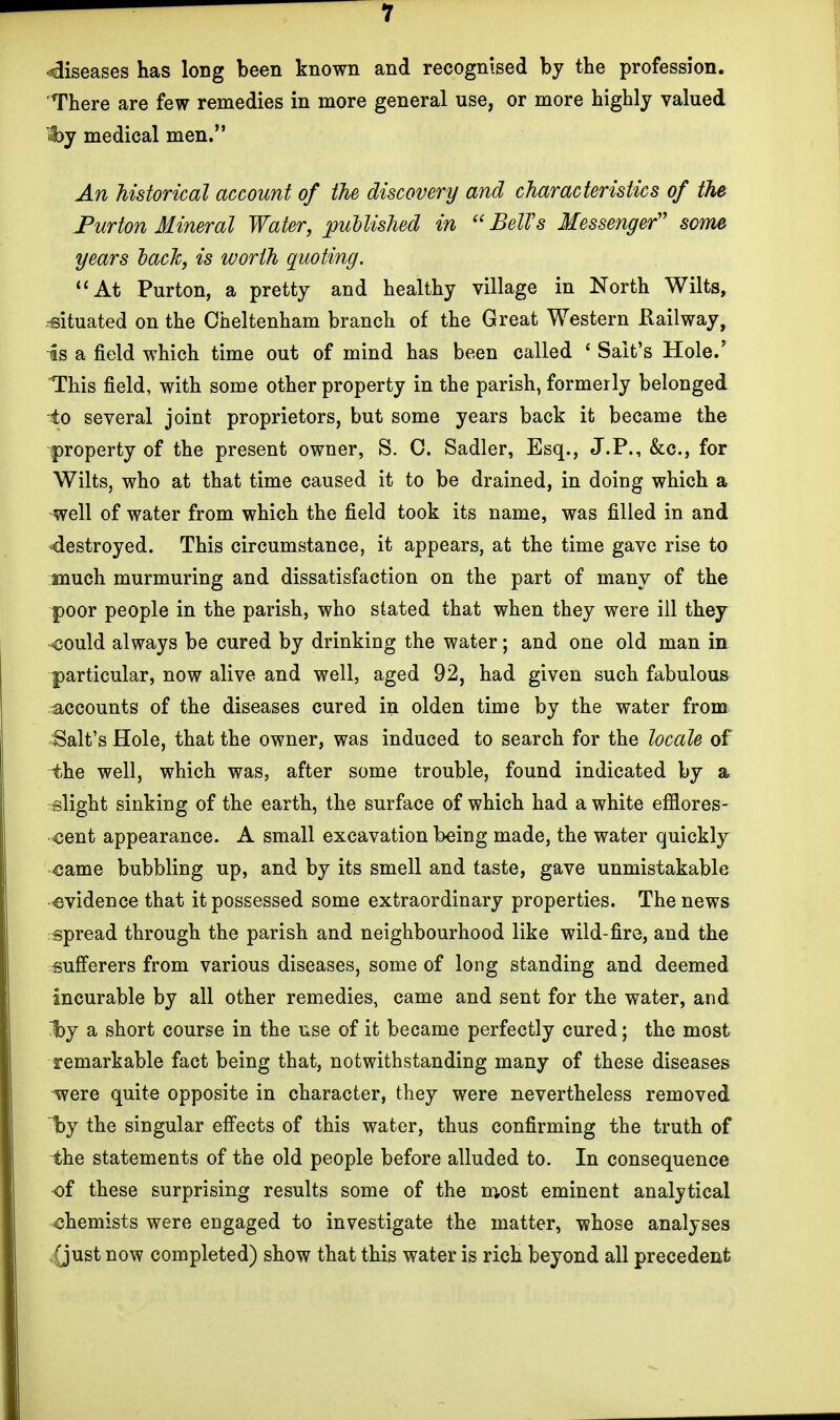 diseases has long been known and recognised by the profession. There are few remedies in more general use, or more highly valued «by medical men. An historical account of the discovery and characteristics of the Turton Mineral Water, published in Bell's Messenger some years back, is worth quoting. At Purton, a pretty and healthy village in North Wilts, •situated on the Cheltenham branch of the Great Western Railway, is a field which time out of mind has been called ' Salt's Hole.' This field, with some other property in the parish, formerly belonged ^io several joint proprietors, but some years back it became the property of the present owner, S. C. Sadler, Esq., J.P., &c, for Wilts, who at that time caused it to be drained, in doing which a well of water from which the field took its name, was filled in and destroyed. This circumstance, it appears, at the time gave rise to much murmuring and dissatisfaction on the part of many of the poor people in the parish, who stated that when they were ill they could always be cured by drinking the water; and one old man in particular, now alive and well, aged 92, had given such fabulous accounts of the diseases cured in olden time by the water from Salt's Hole, that the owner, was induced to search for the locale of the well, which was, after some trouble, found indicated by a slight sinking of the earth, the surface of which had a white efflores- cent appearance. A small excavation being made, the water quickly came bubbling up, and by its smell and taste, gave unmistakable evidence that it possessed some extraordinary properties. The news spread through the parish and neighbourhood like wild-fire, and the sufferers from various diseases, some of long standing and deemed incurable by all other remedies, came and sent for the water, and ~bj a short course in the use of it became perfectly cured; the most remarkable fact being that, notwithstanding many of these diseases were quite opposite in character, they were nevertheless removed by the singular effects of this water, thus confirming the truth of the statements of the old people before alluded to. In consequence of these surprising results some of the most eminent analytical chemists were engaged to investigate the matter, whose analyses (just now completed) show that this water is rich beyond all precedent