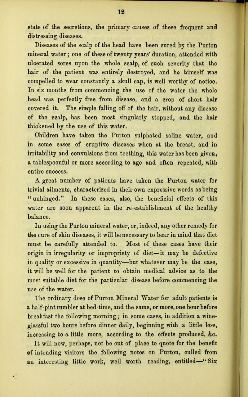 state of the secretions, the primary causes of these frequent and distressing diseases. Diseases of the scalp of the head have been cured by the Purton mineral water ; one of these of twenty years' duration, attended with ulcerated sores upon the whole scalp, of such severity that the hair of the patient was entirely destroyed, and he himself was compelled to wear constantly a skull cap, is well worthy of notice. In six months from commencing the use of the water the whole head was perfectly free from disease, and a crop of short hair covered it. The simple falling off of the hair, without any disease of the scalp, has been most singularly stopped, and the hair thickened by the use of this water. Children have taken the Purton sulphated saline water, and in some cases of eruptive diseases when at the breast, and in irritability and convulsions from teething, this water has been given, a tablespoonful or more according to age and often repeated, with entire success. A great number of patients have taken the Purton water for trivial ailments, characterized in their own expressive words as being  unhinged. In these cases, also, the beneficial effects of this water are soon apparent in the re-establishment of the healthy balance. In using the Purton mineral water, or, indeed, any other remedy for the cure of skin diseases, it will be necessary to bear in mind that diet must be carefully attended to. Most of these cases have their origin in irregularity or impropriety of diet— it may be defective in quality or excessive in quantity—but whatever may be the case, it will be well for the patient to obtain medical advice as to the most suitable diet for the particular disease before commencing the use of the water. The ordinary dose of Purton Mineral Water for adult patients is a half-pint tumbler at bed-time, and the same, or more, one hour before breakfast the following morning; in some cases, in addition a wine- glassful two hours before dinner daily, beginning with a little less, increasing to a little more, according to the effects produced, &c. It will now, perhaps, not be out of place to quote for the benefit ©f intending visitors the following notes on Purton, culled from an interesting little work, well worth reading, entitled— Six