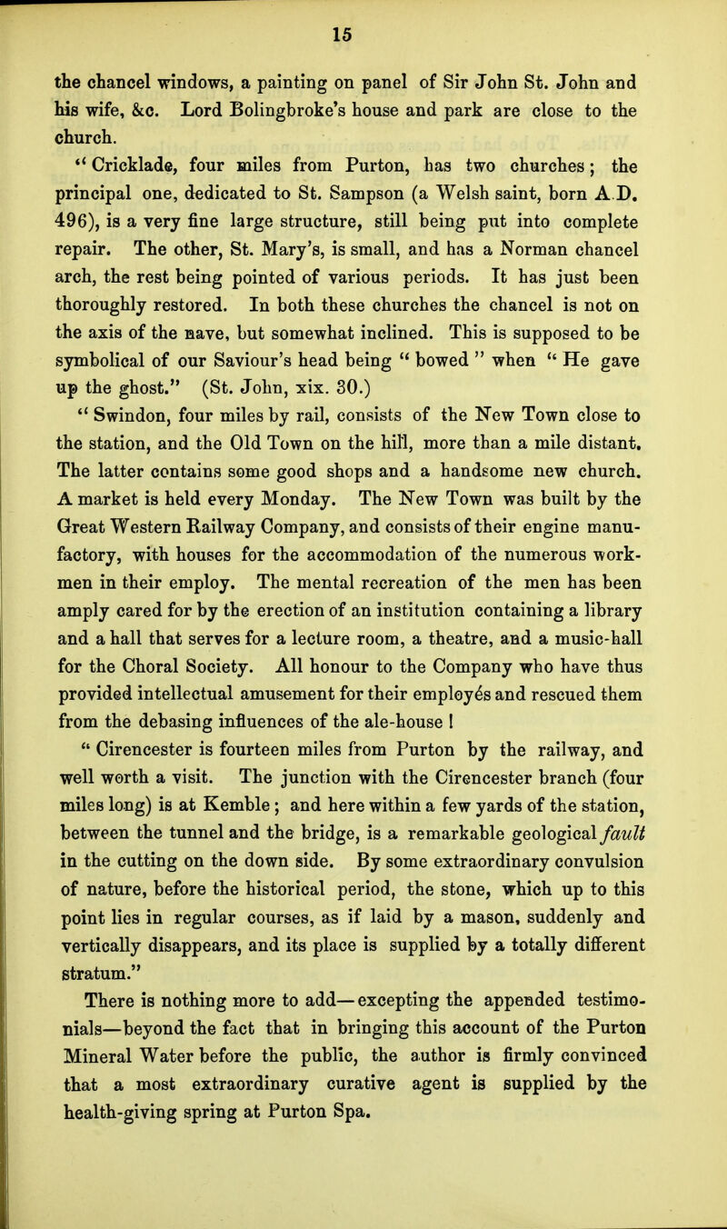 the chancel windows, a painting on panel of Sir John St. John and his wife, &c. Lord Bolingbroke's house and park are close to the church.  Cricklade, four miles from Purton, has two churches; the principal one, dedicated to St. Sampson (a Welsh saint, born A D, 496), is a very fine large structure, still being put into complete repair. The other, St. Mary's, is small, and has a Norman chancel arch, the rest being pointed of various periods. It has just been thoroughly restored. In both these churches the chancel is not on the axis of the nave, but somewhat inclined. This is supposed to be symbolical of our Saviour's head being {< bowed  when  He gave up the ghost. (St. John, xix. 30.)  Swindon, four miles by rail, consists of the New Town close to the station, and the Old Town on the hill, more than a mile distant. The latter contains some good shops and a handsome new church. A market is held every Monday. The New Town was built by the Great Western Railway Company, and consists of their engine manu- factory, with houses for the accommodation of the numerous work- men in their employ. The mental recreation of the men has been amply cared for by the erection of an institution containing a library and a hall that serves for a lecture room, a theatre, and a music-hall for the Choral Society. All honour to the Company who have thus provided intellectual amusement for their employes and rescued them from the debasing influences of the ale-house I  Cirencester is fourteen miles from Purton by the railway, and well worth a visit. The junction with the Cirencester branch (four miles long) is at Kemble; and here within a few yards of the station, between the tunnel and the bridge, is a remarkable geological fault in the cutting on the down side. By some extraordinary convulsion of nature, before the historical period, the stone, which up to this point lies in regular courses, as if laid by a mason, suddenly and vertically disappears, and its place is supplied by a totally different stratum. There is nothing more to add— excepting the appended testimo- nials—beyond the fact that in bringing this account of the Purton Mineral Water before the public, the author is firmly convinced that a most extraordinary curative agent is supplied by the health-giving spring at Purton Spa.