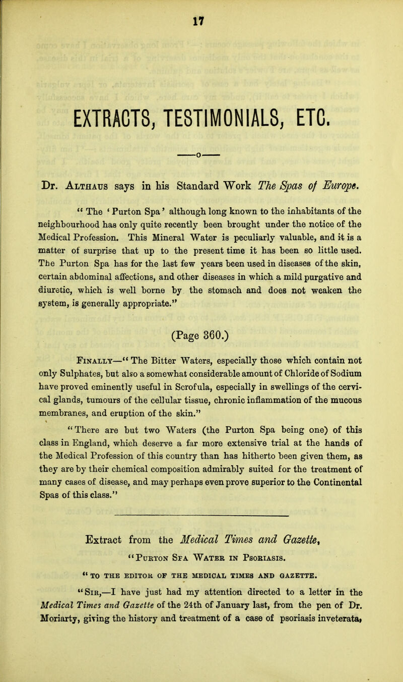 EXTRACTS, TESTIMONIALS, ETC. Dr. Althatjs says in his Standard Work The Spas of Europe.  The 1 Purton Spa' although long known to the inhabitants of the neighbourhood has only quite recently been brought under the notice of the Medical Profession. This Mineral Water is peculiarly valuable, and it is a matter of surprise that up to the present time it has been so little used. The Purton Spa has for the last few years been used in diseases of the skin, certain abdominal affections, and other diseases in which a mild purgative and diuretic, which is well borne by the stomach and does not weaken the system, is generally appropriate. (Page 360.) Finally— The Bitter Waters, especially those which contain not only Sulphates, but also a somewhat considerable amount of Chloride of Sodium have proved eminently useful in Scrofula, especially in swellings of the cervi- cal glands, tumours of the cellular tissue, chronic inflammation of the mucous membranes, and eruption of the skin. There are but two Waters (the Purton Spa being one) of this class in England, which deserve a far more extensive trial at the hands of the Medical Profession of this country than has hitherto been given them, as they are by their chemical composition admirably suited for the treatment of many cases of disease, and may perhaps even prove superior to the Continental Spas of this class. Extract from the Medical Times and Gazette, Purton Spa Water in Psoriasis.  to the editor of the medical times and gazette. Sir,—I have just had my attention directed to a letter in the Medical Times and Gazette of the 24th of January last, from the pen of Dr. Moriarty, gmng the history and treatment of a case of psoriasis inveterata*